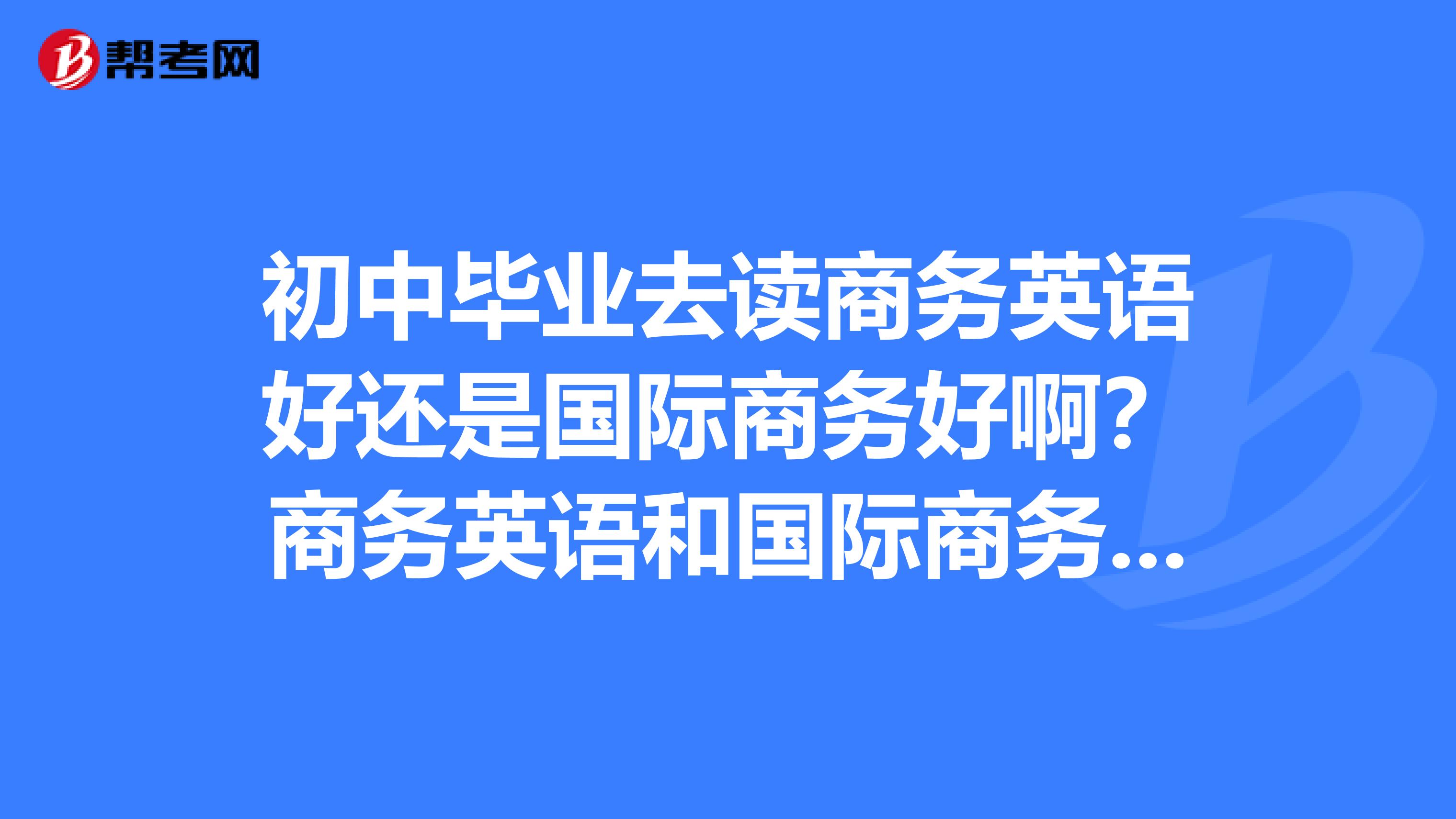 初中毕业去读商务英语好还是国际商务好啊？商务英语和国际商务哪个比较难读啊，哪个比较有前途啊？如果英语基础不怎样去读商务英语可以吗？