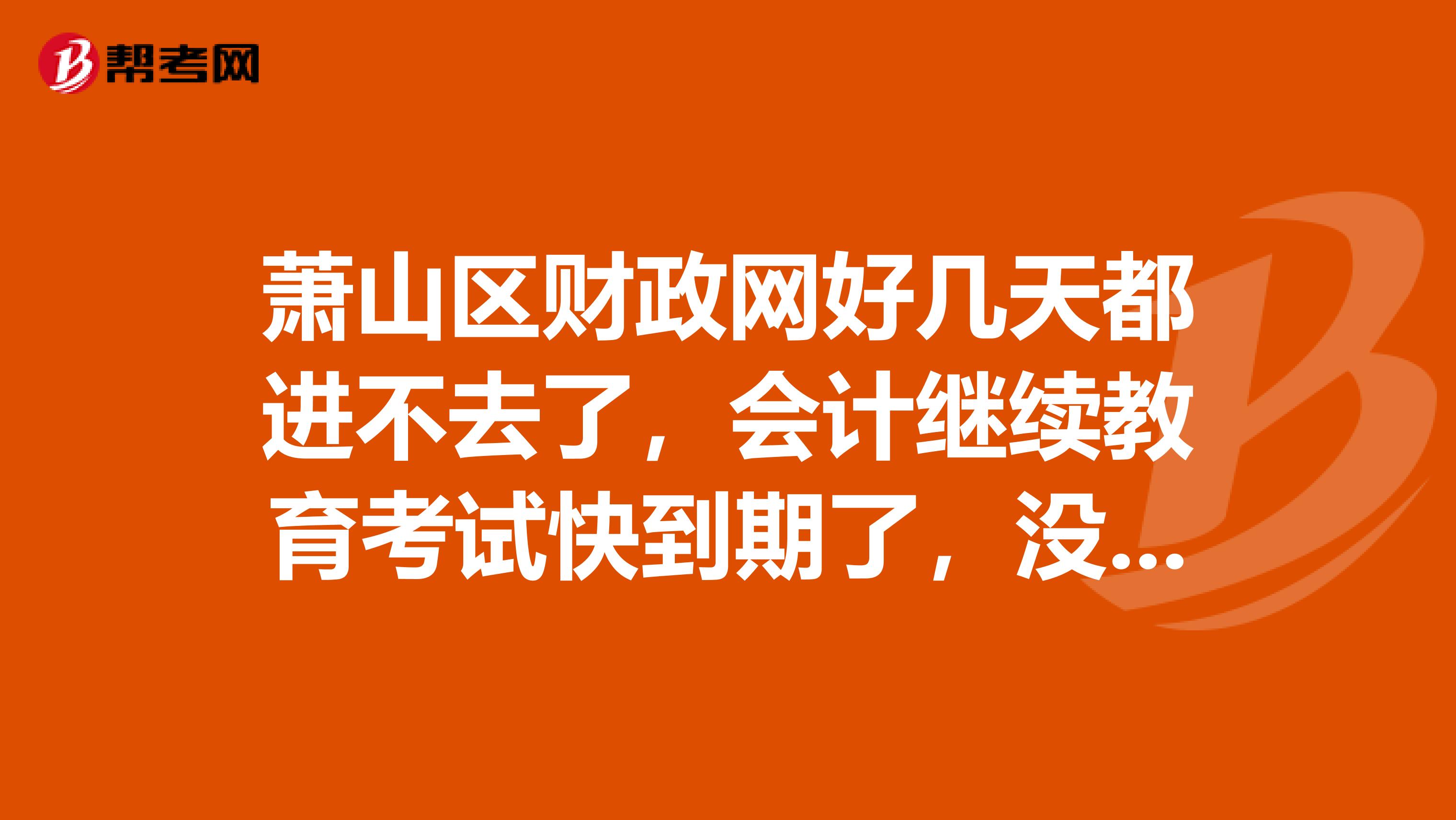 萧山区财政网好几天都进不去了，会计继续教育考试快到期了，没法选考场啊急急急