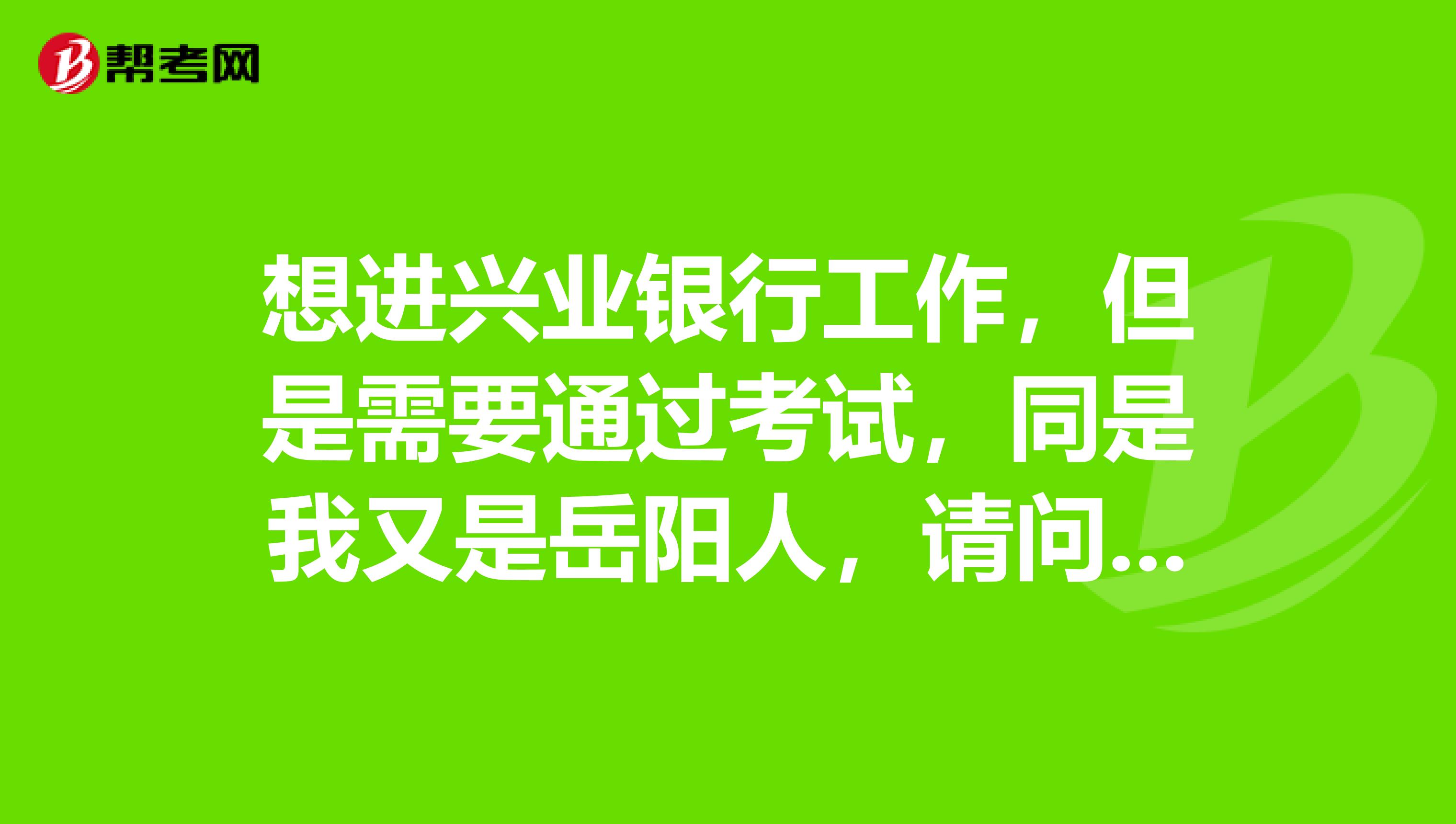 想进兴业银行工作，但是需要通过考试，同是我又是岳阳人，请问岳阳市有兴业银行吗？谢谢