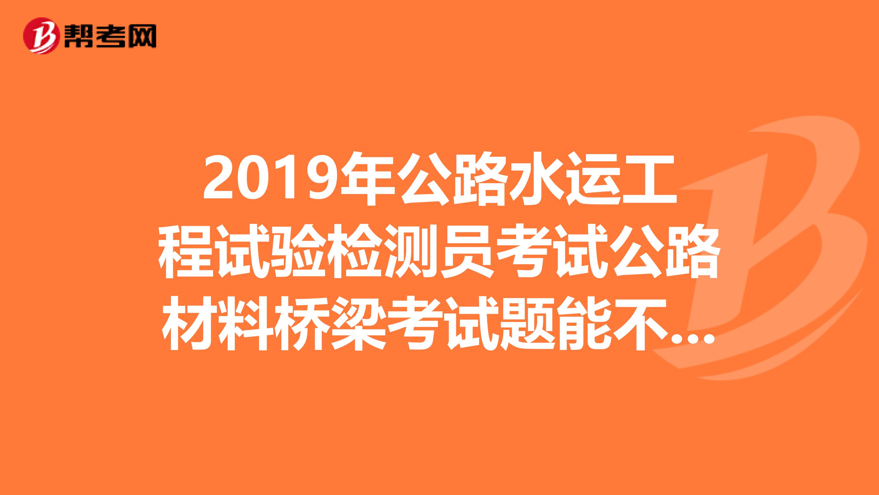2019年公路水運工程試驗檢測員考試公路材料橋梁考試題能不能給我發(fā)一份