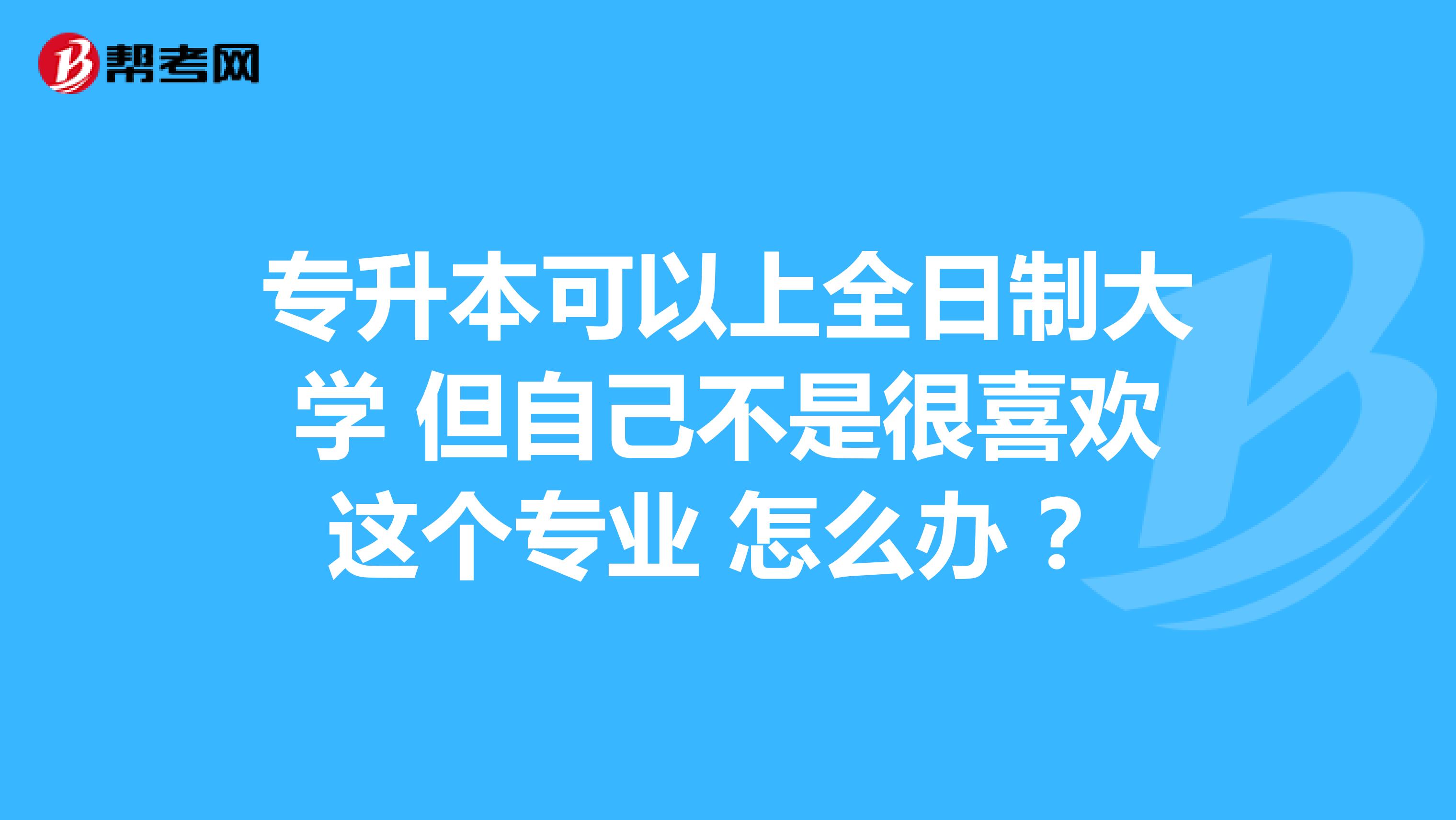 专升本可以上全日制大学 但自己不是很喜欢这个专业 怎么办 ?