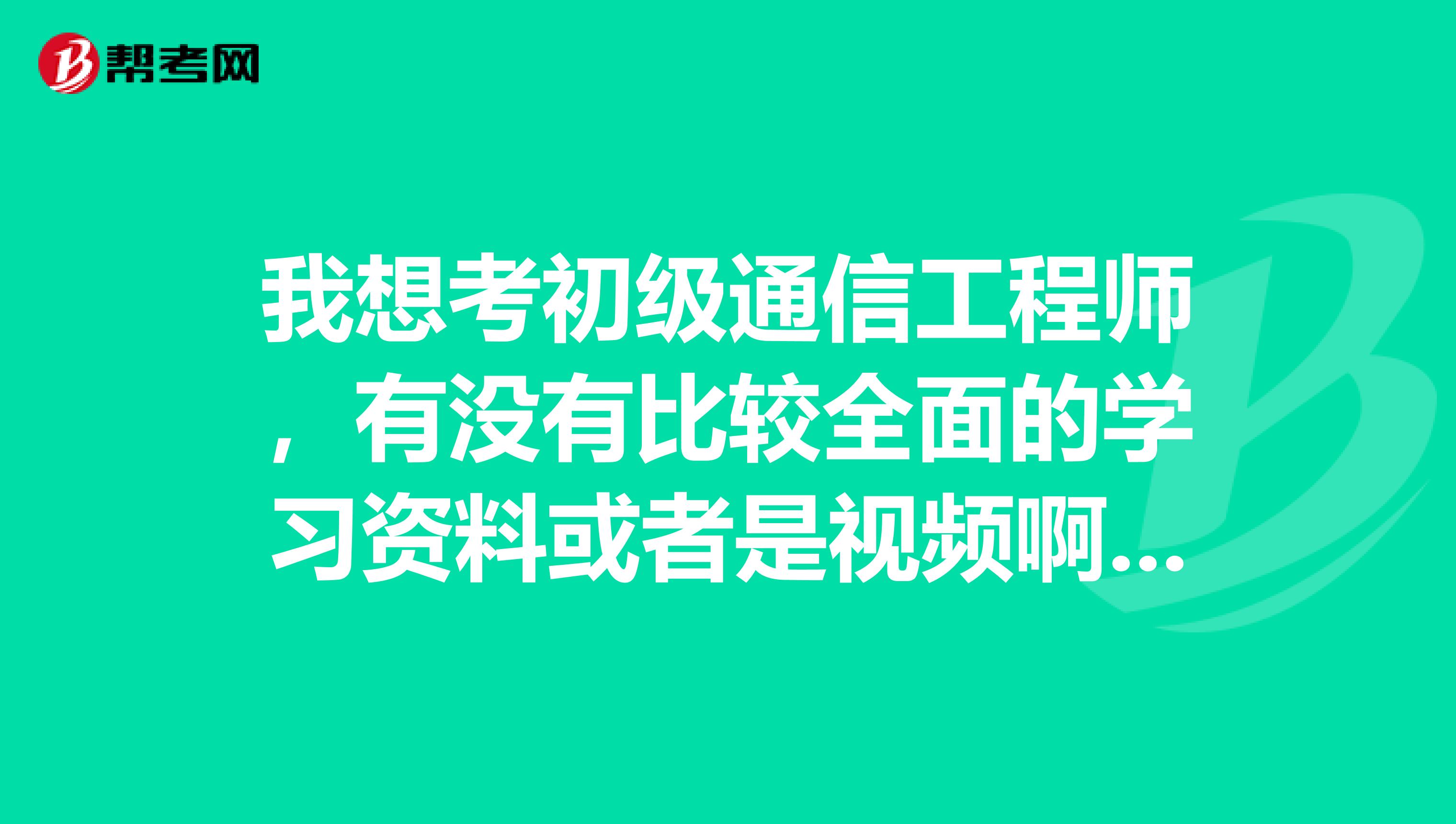 我想考初级通信工程师，有没有比较全面的学习资料或者是视频啊？有没有什么好的建议啊。武汉的。