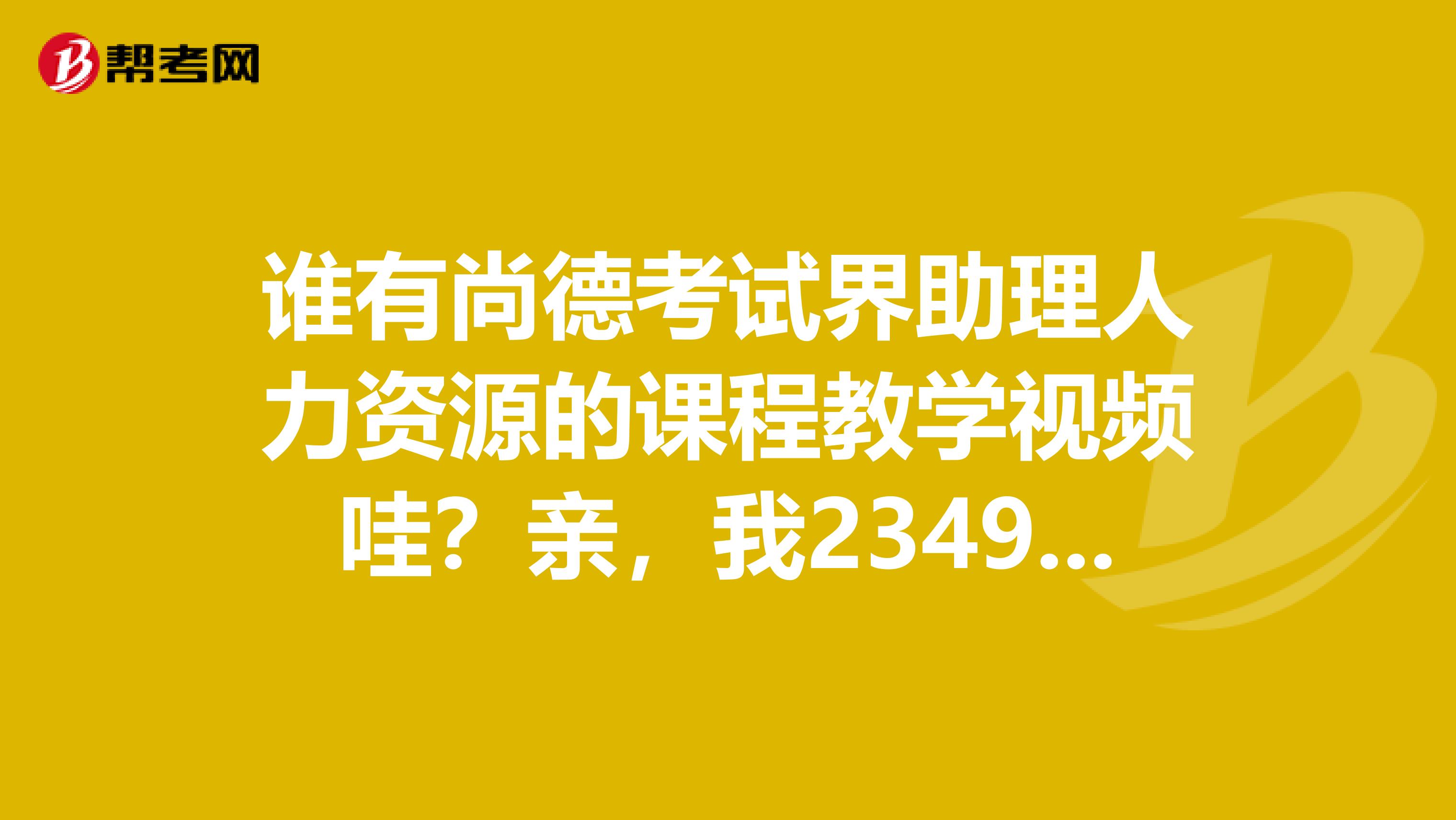 谁有尚德考试界助理人力资源的课程教学视频哇?亲,我234957226qq.com,拜托大家了