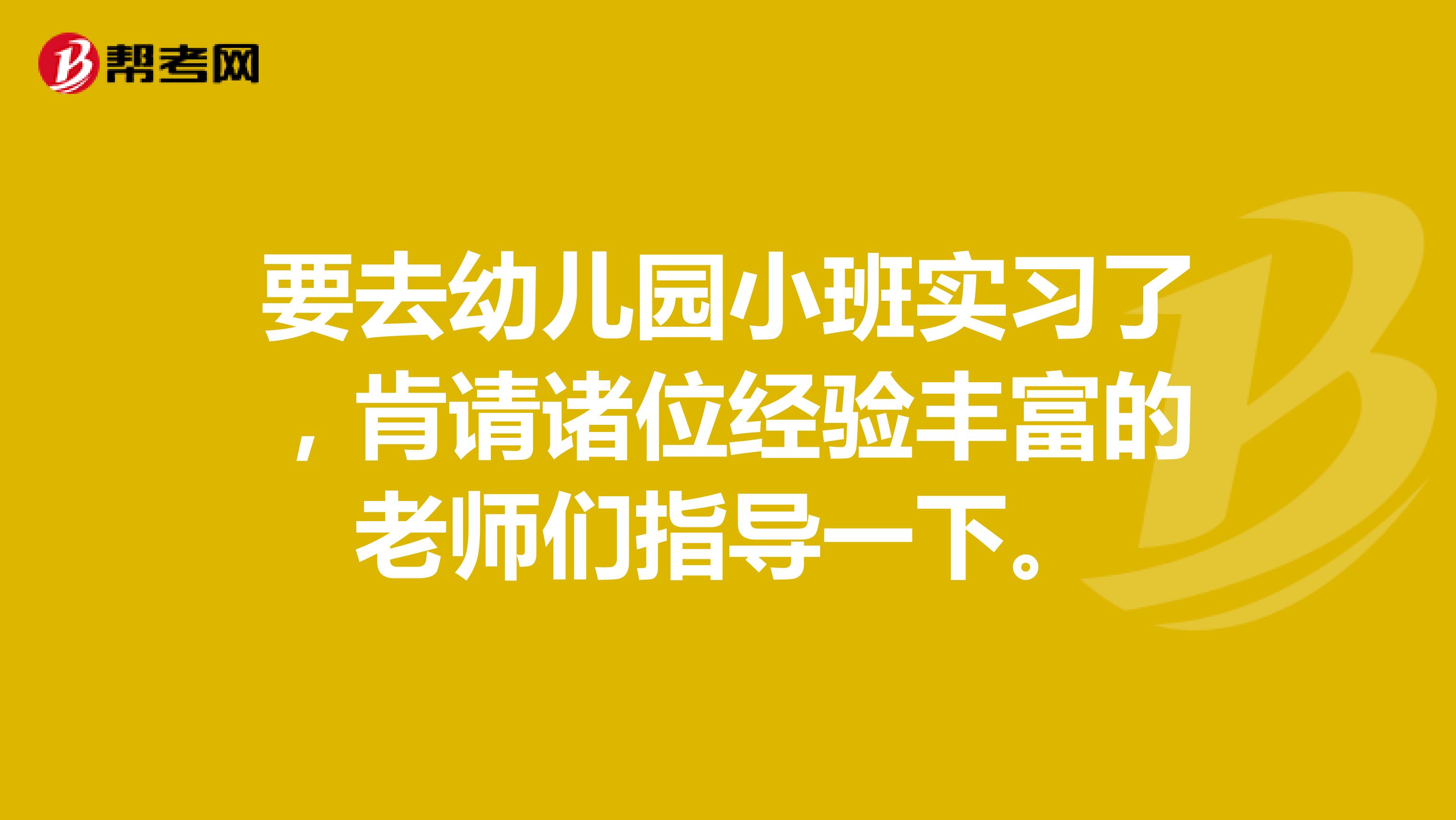 要去幼儿园小班实习了，肯请诸位经验丰富的老师们指导一下。