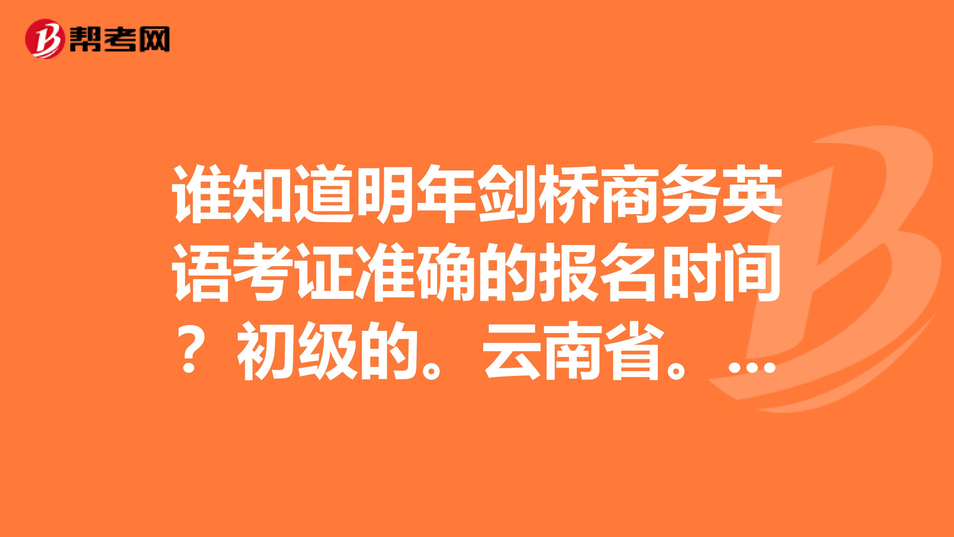谁知道明年剑桥商务英语考证准确的报名时间?初级的。云南省。谢谢啦~~~(今年的是不是已经截止了?)