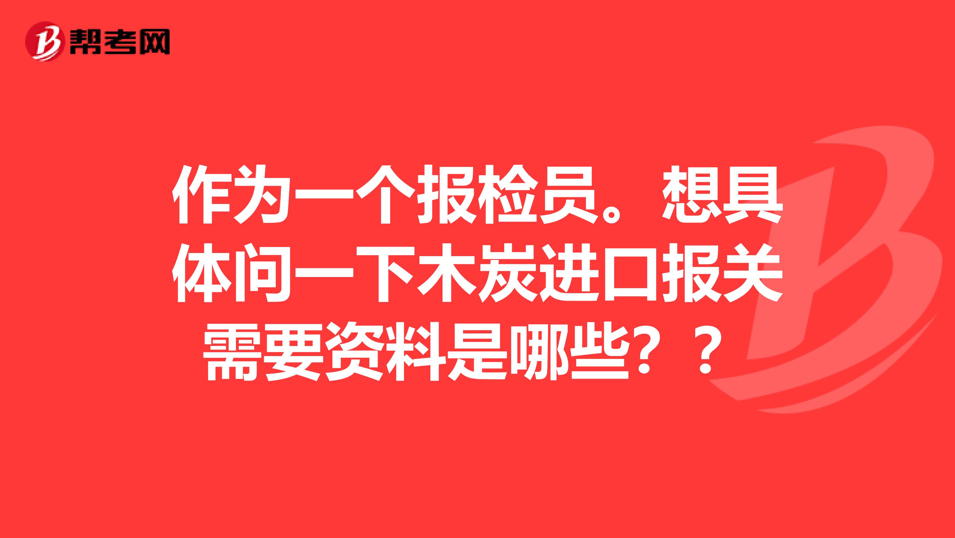 作为一个报检员。想具体问一下木炭进口报关需要资料是哪些？？