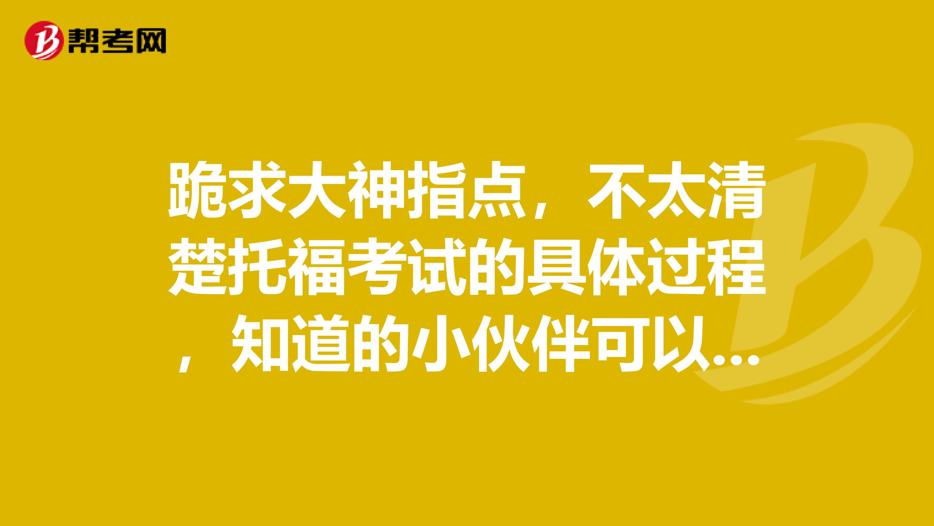 跪求大神指点，不太清楚托福考试的具体过程，知道的小伙伴可以科普一下嘛~