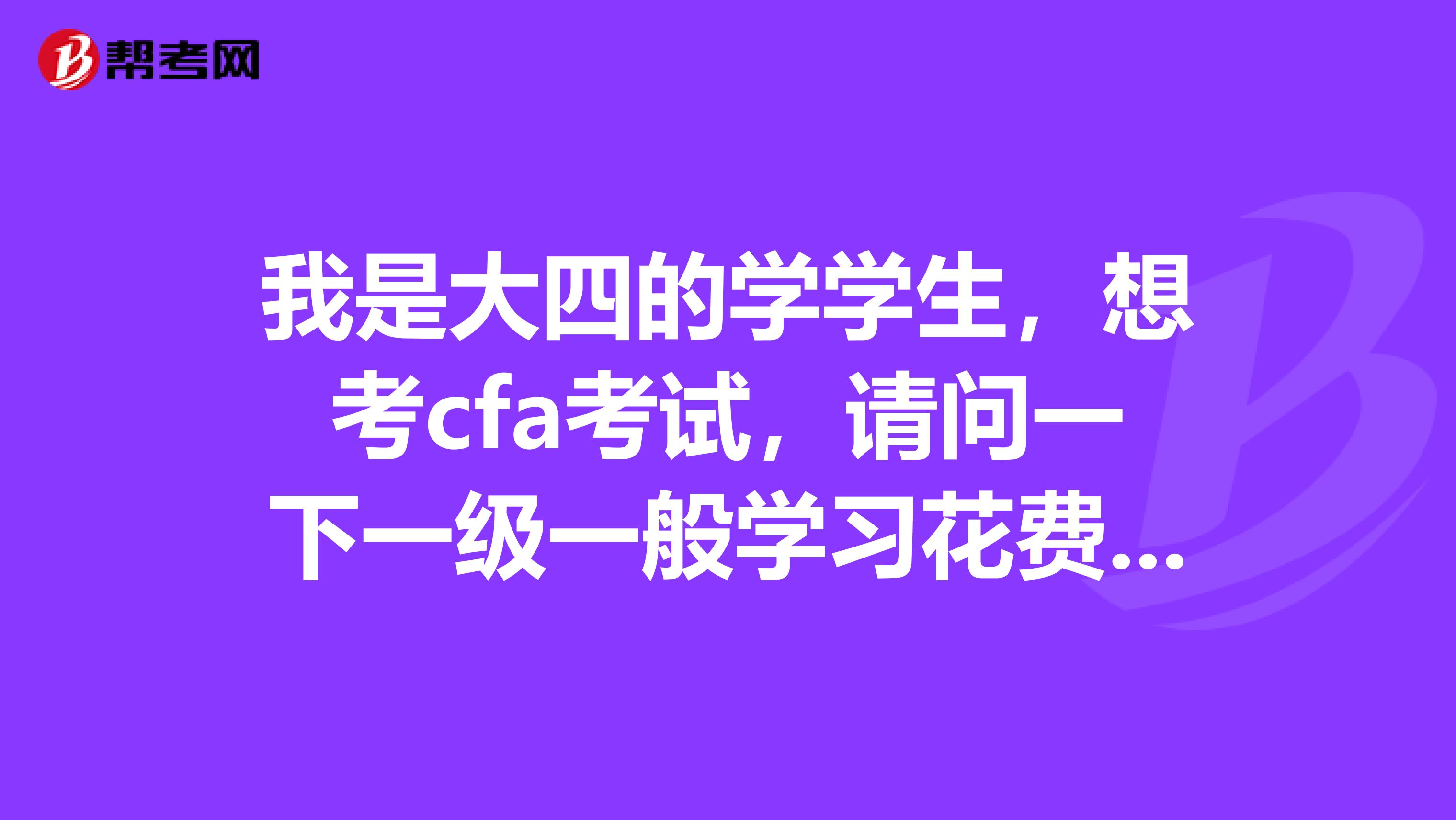 我是大四的学学生,想考cfa考试,请问一下一级一般学习花费多久?