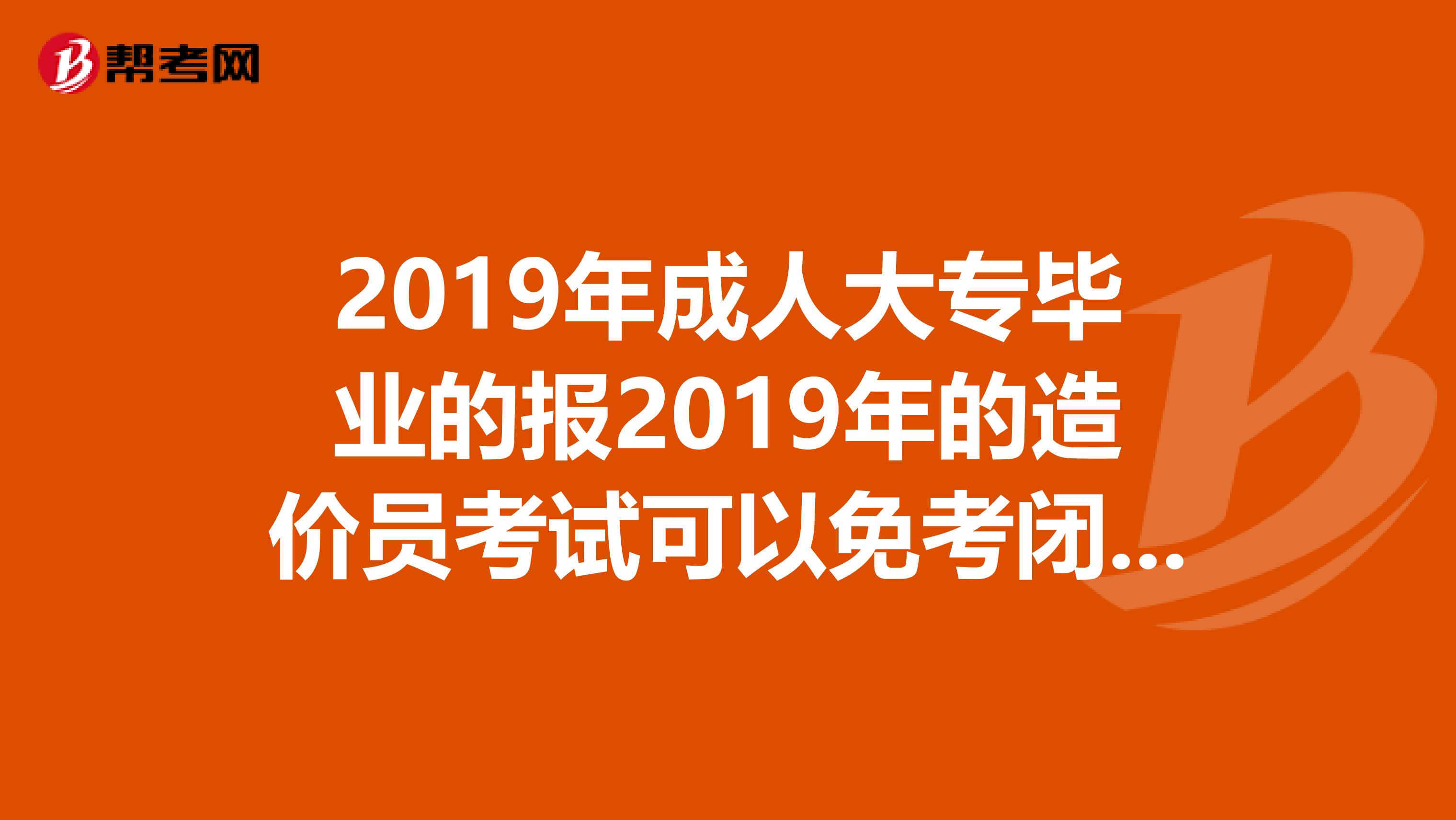 2019年成人大专毕业的报2019年的造价员考试可以免考闭卷考试不啊