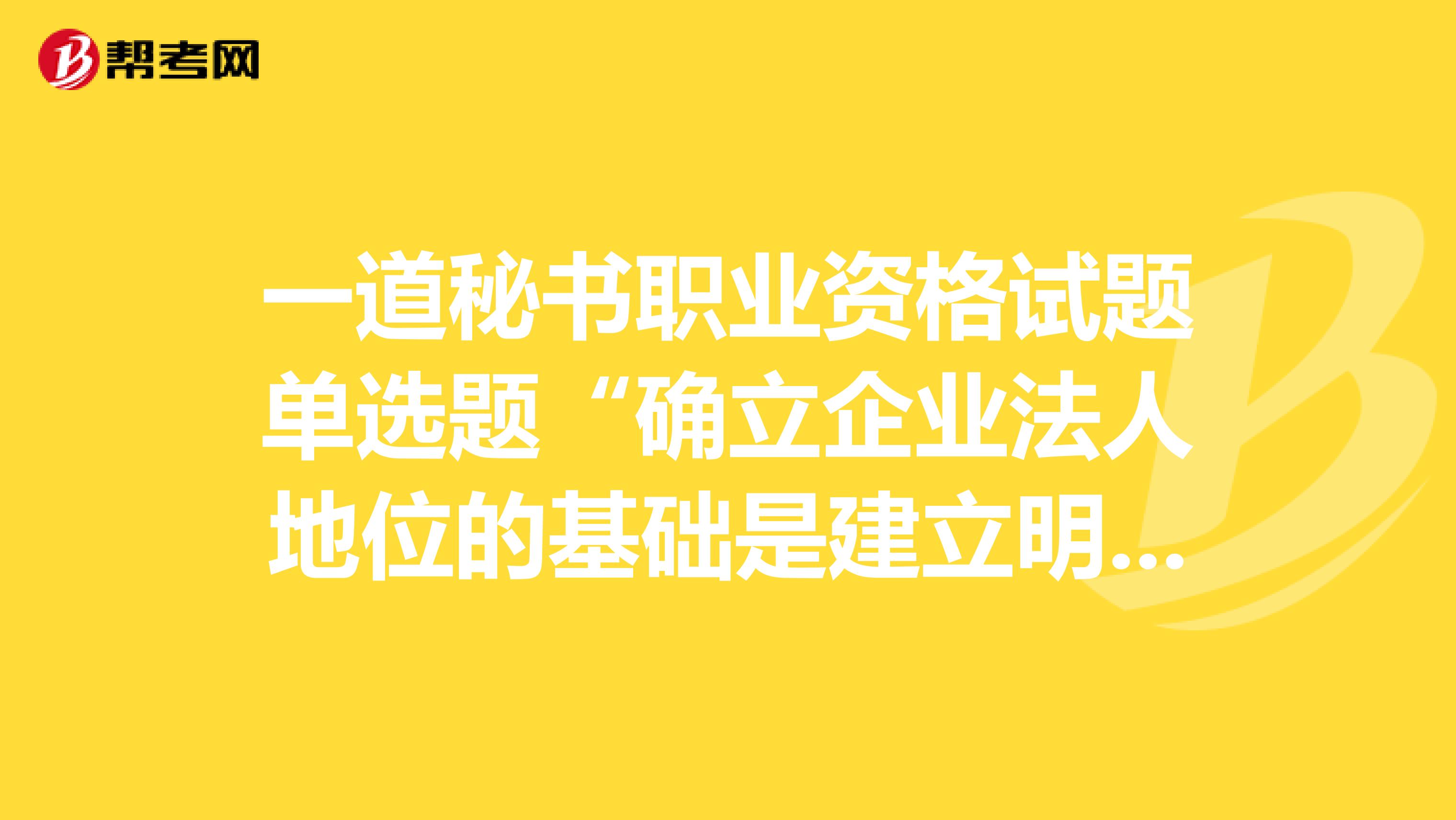 一道秘书职业资格试题单选题“确立企业法人地位的基础是建立明晰的”