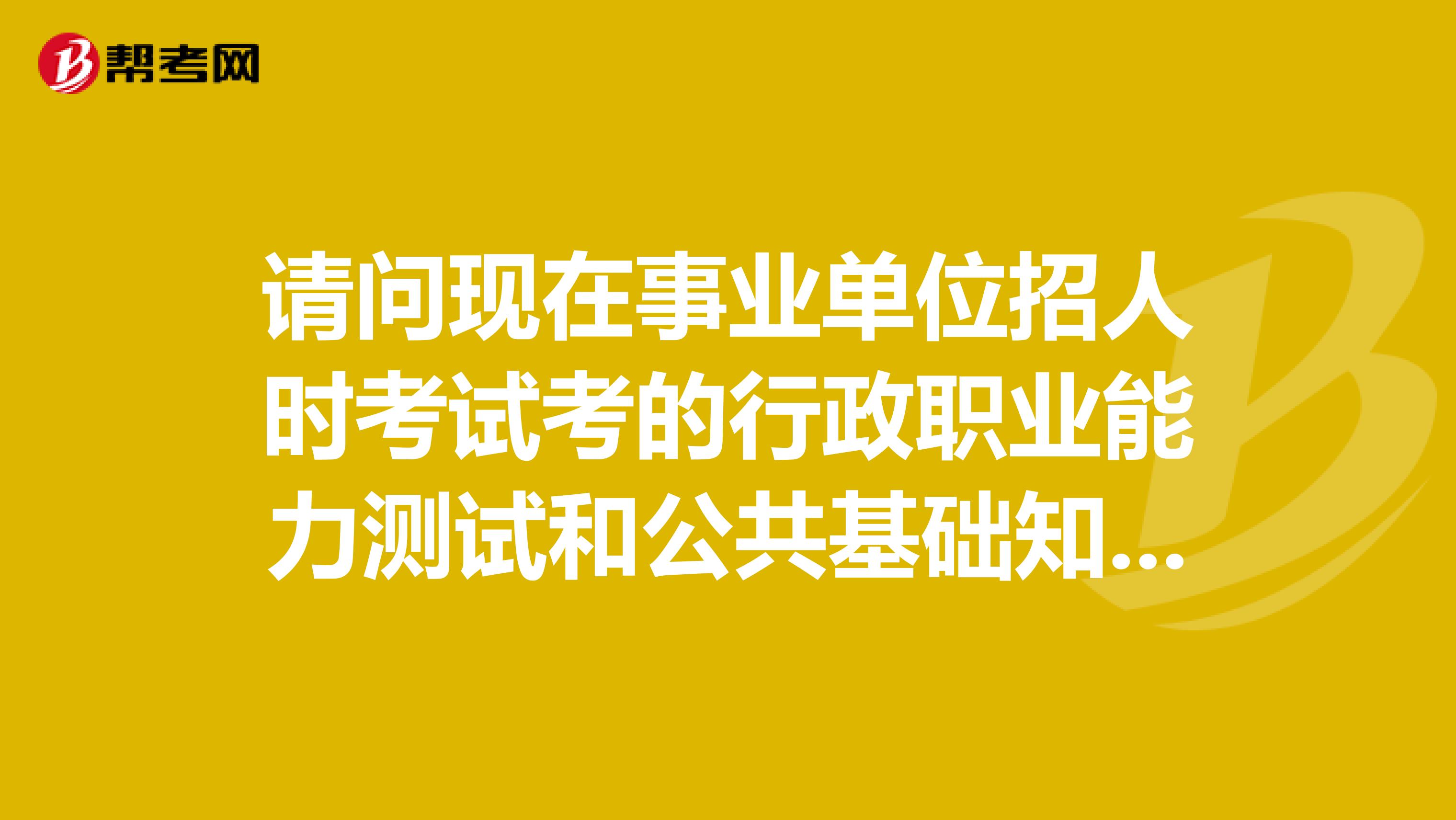 请问现在事业单位招人时考试考的行政职业能力测试和公共基础知识含写作是考本专业的内容还是和公务员一样的内容？？？