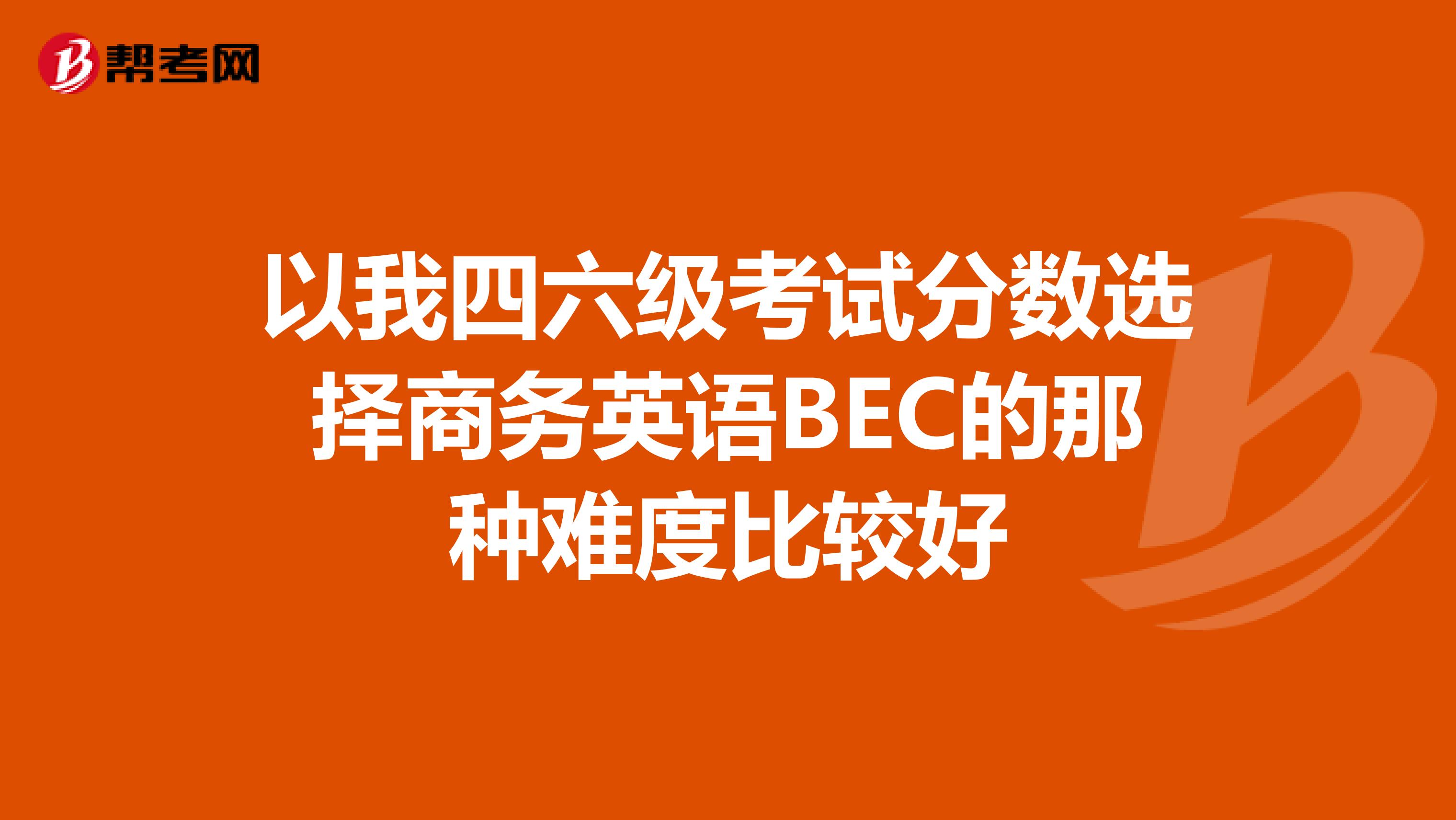 以我四六级考试分数选择商务英语BEC的那种难度比较好