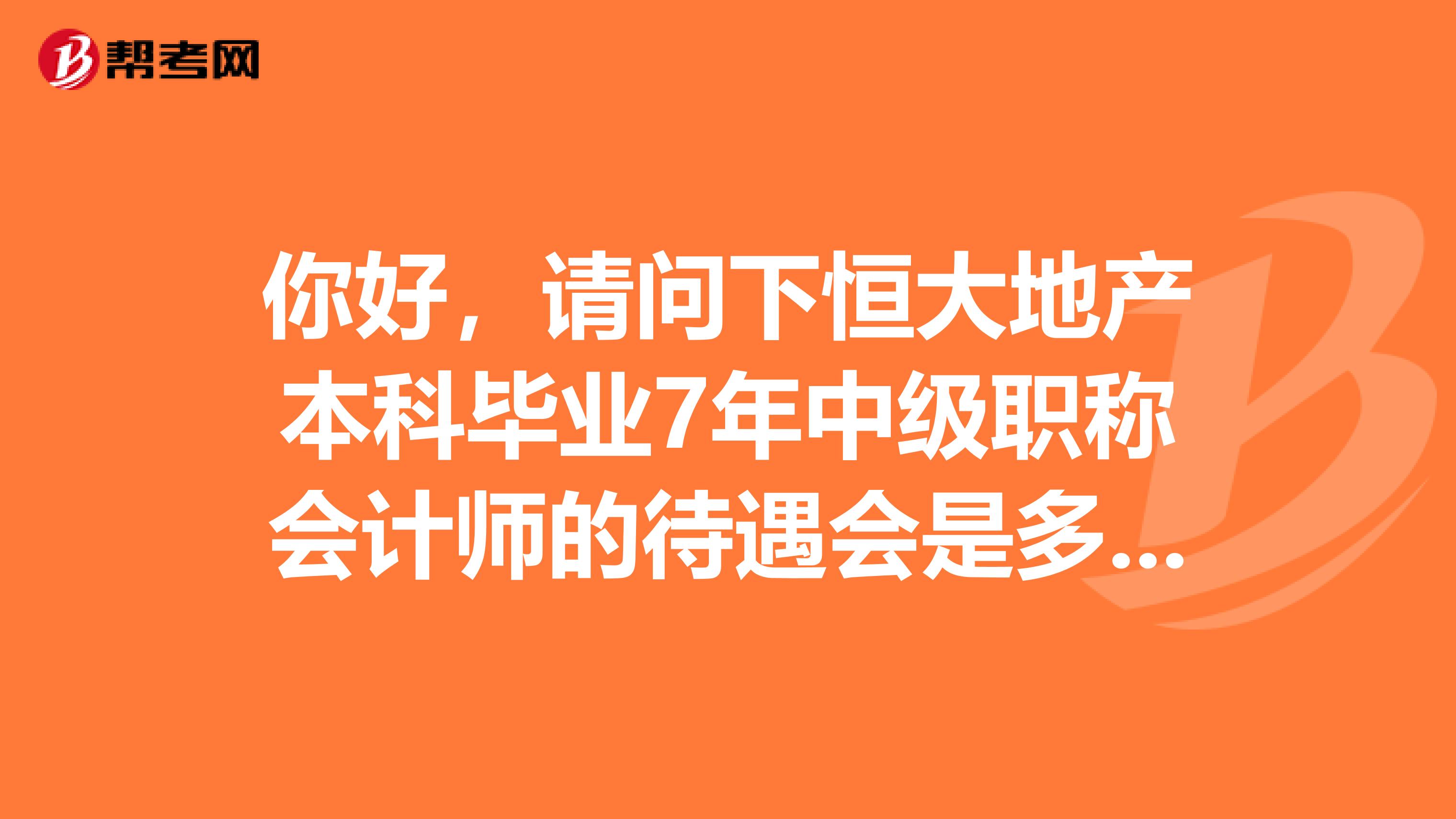 你好，请问下恒大地产本科毕业7年中级职称会计师的待遇会是多少啊？我是在武汉