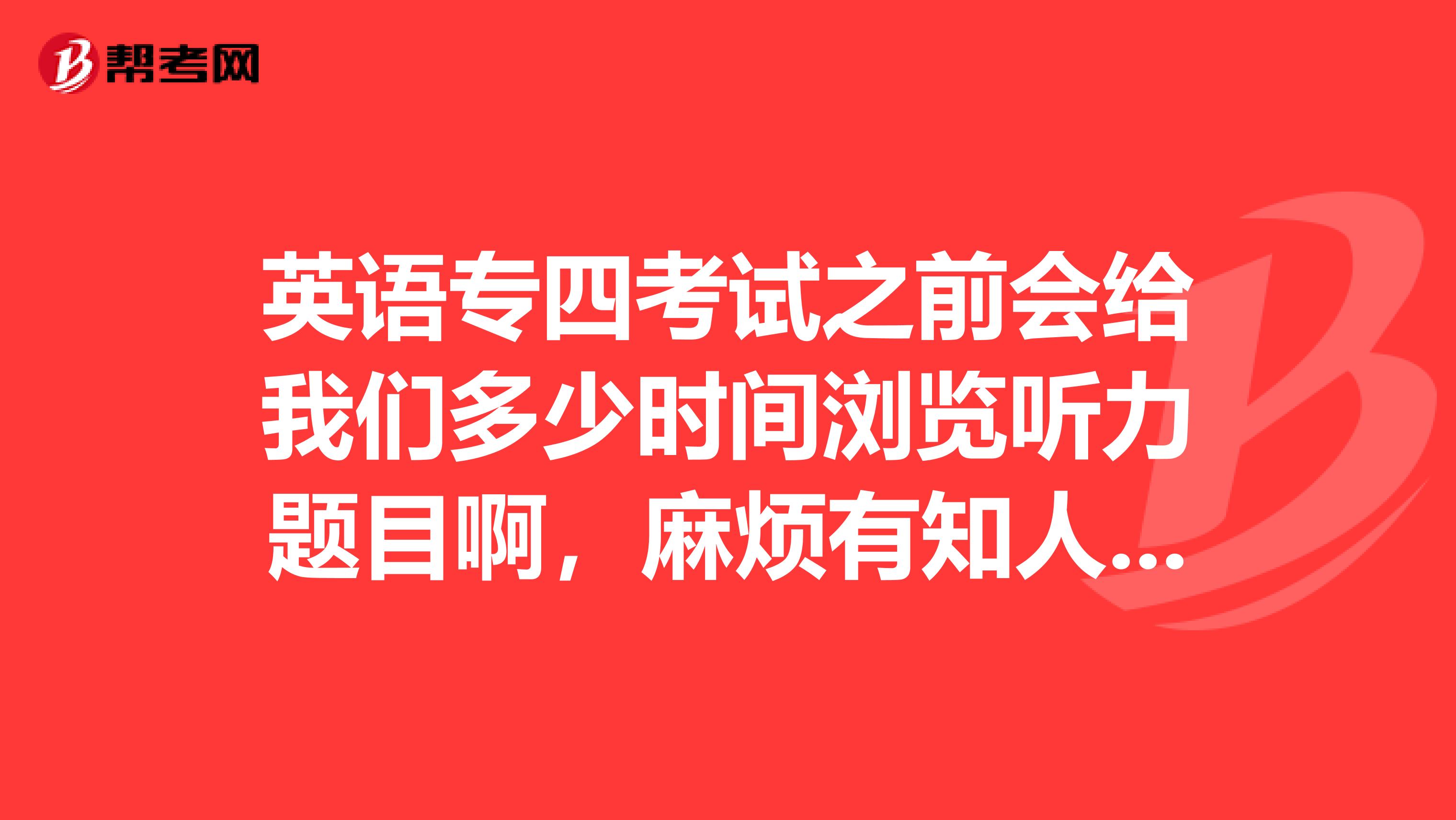 英语专四考试之前会给我们多少时间浏览听力题目啊,麻烦有知人士告知一声
