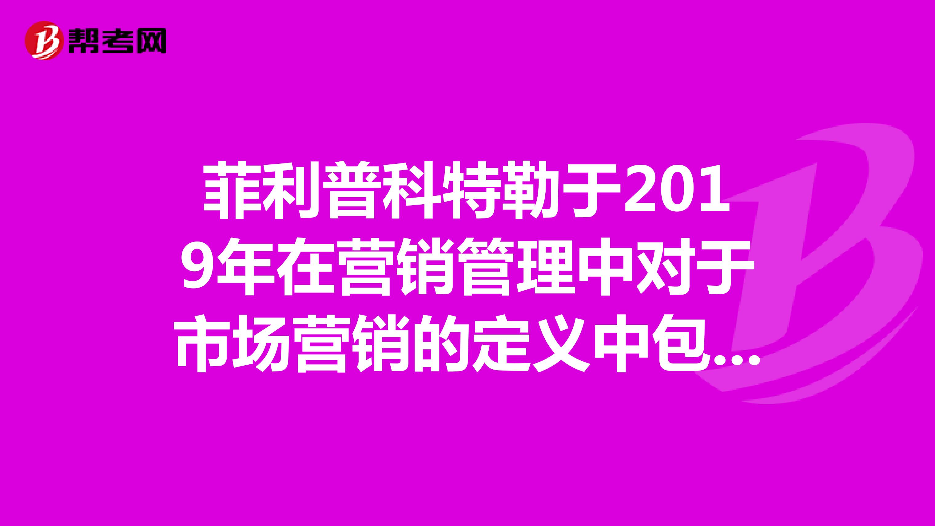 菲利普科特勒于2019年在营销管理中对于市场营销的定义中包含哪几层涵义。