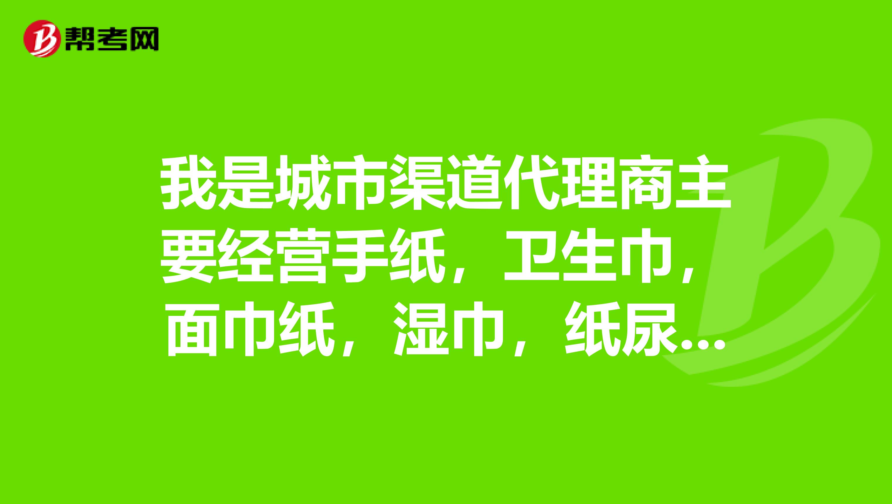 我是城市渠道代理商主要經營手紙,衛生巾,面巾紙,溼巾,紙尿褲現在商品