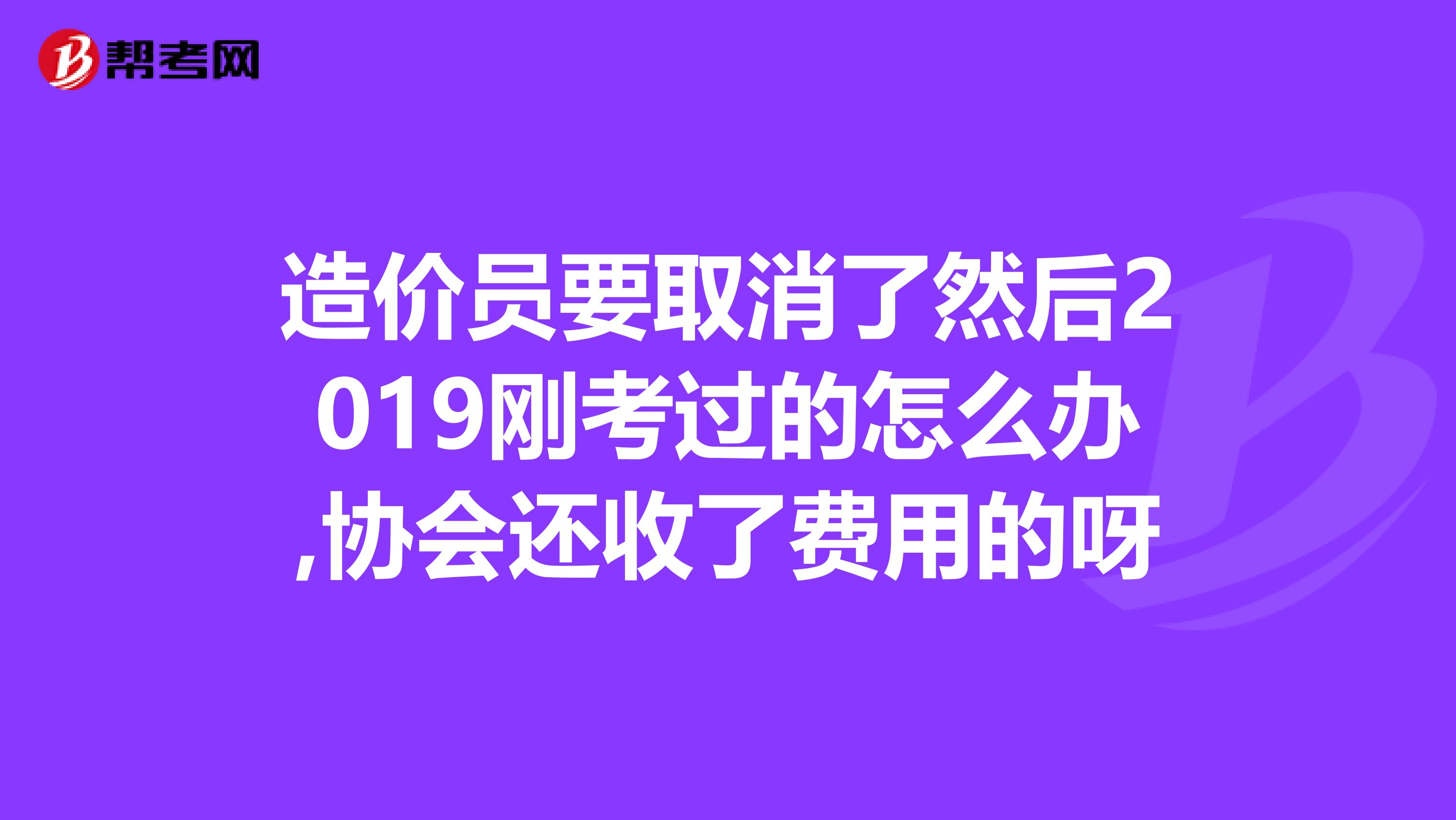 造价员要取消了然后2019刚考过的怎么办,协会还收了费用的呀