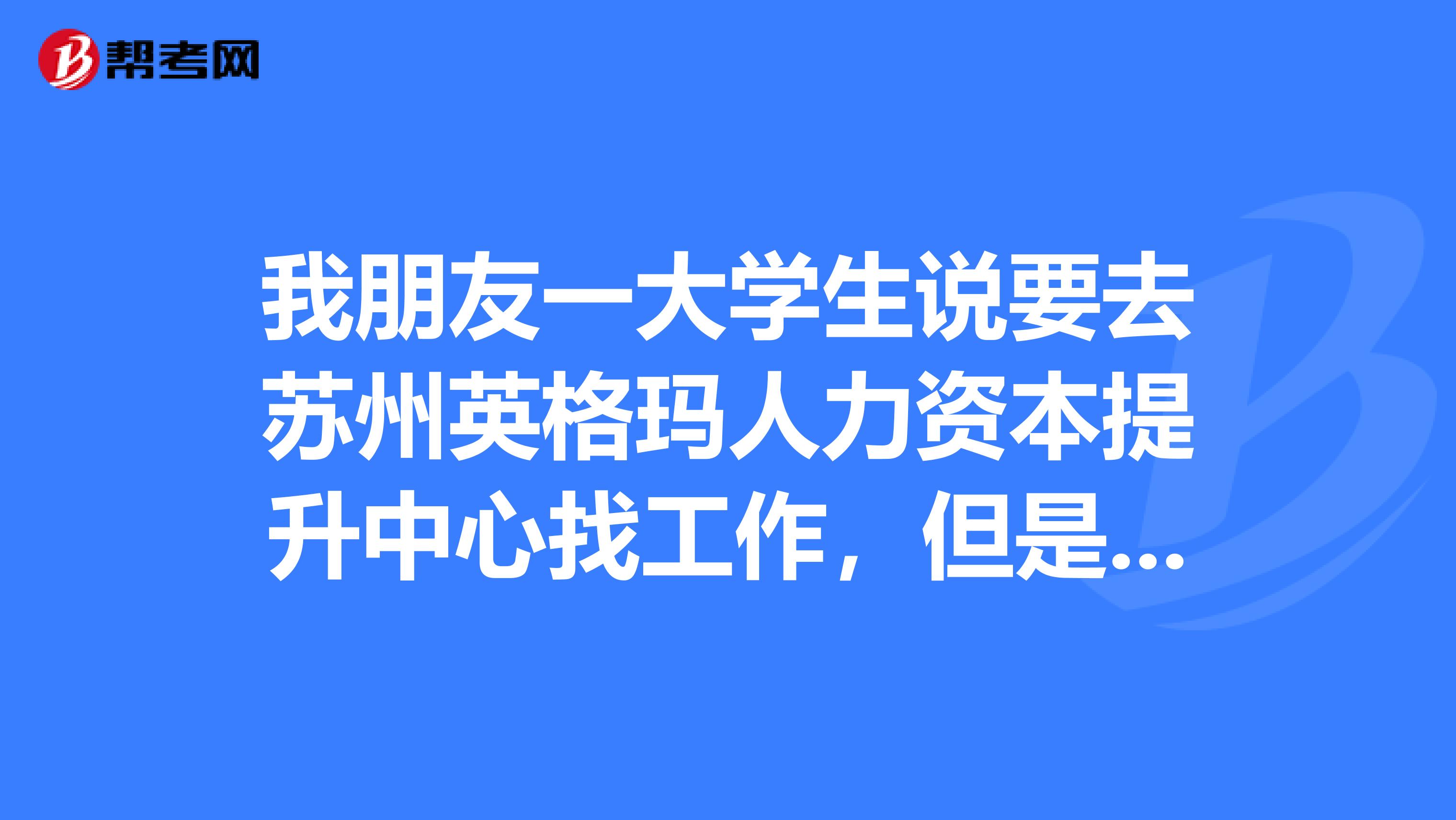 我朋友一大學生說要去蘇州英格瑪人力資本提升中心找工作,但是要近