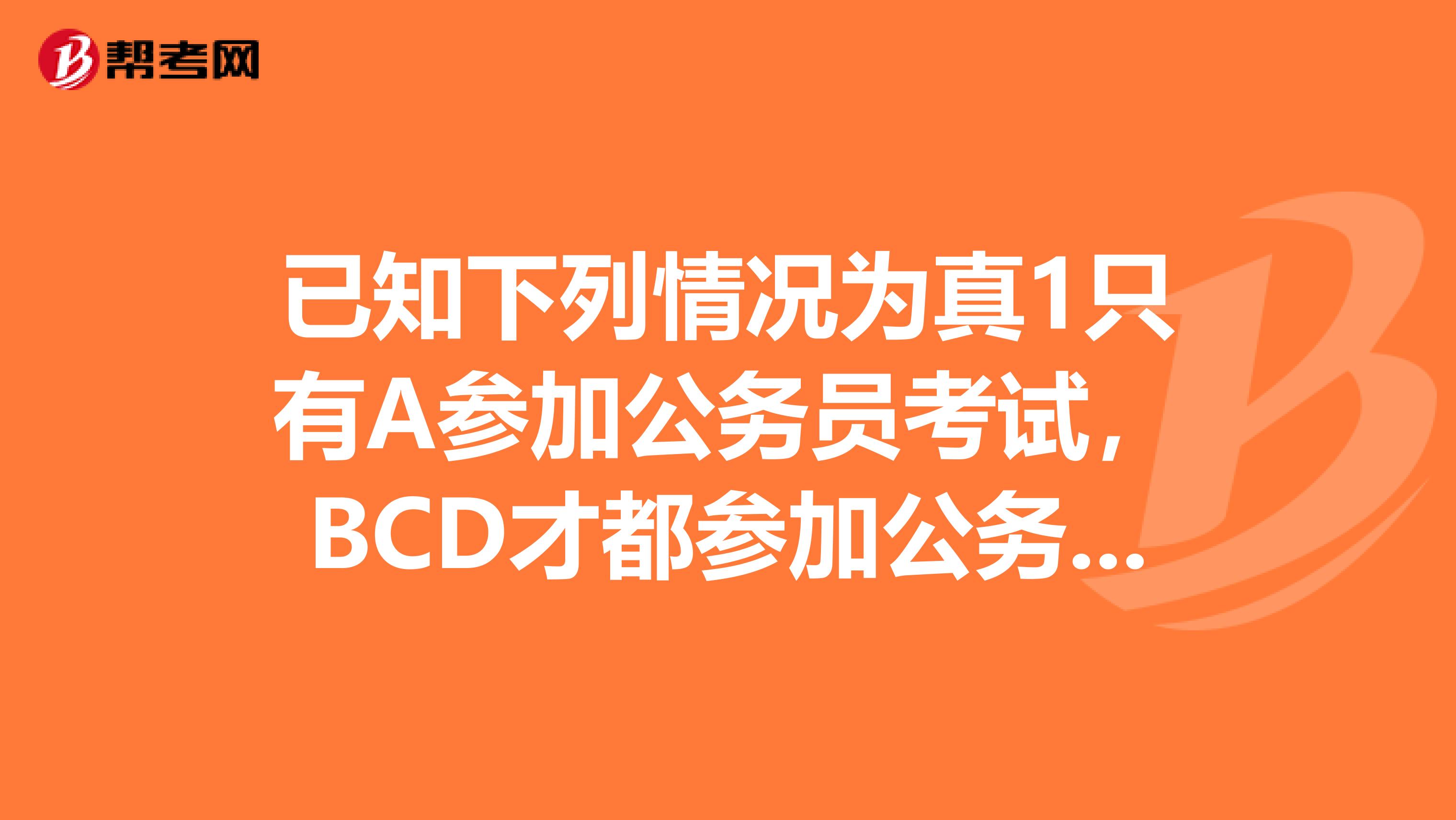 已知下列情况为真1只有A参加公务员考试，BCD才都参加公务员考试2A不参加公务