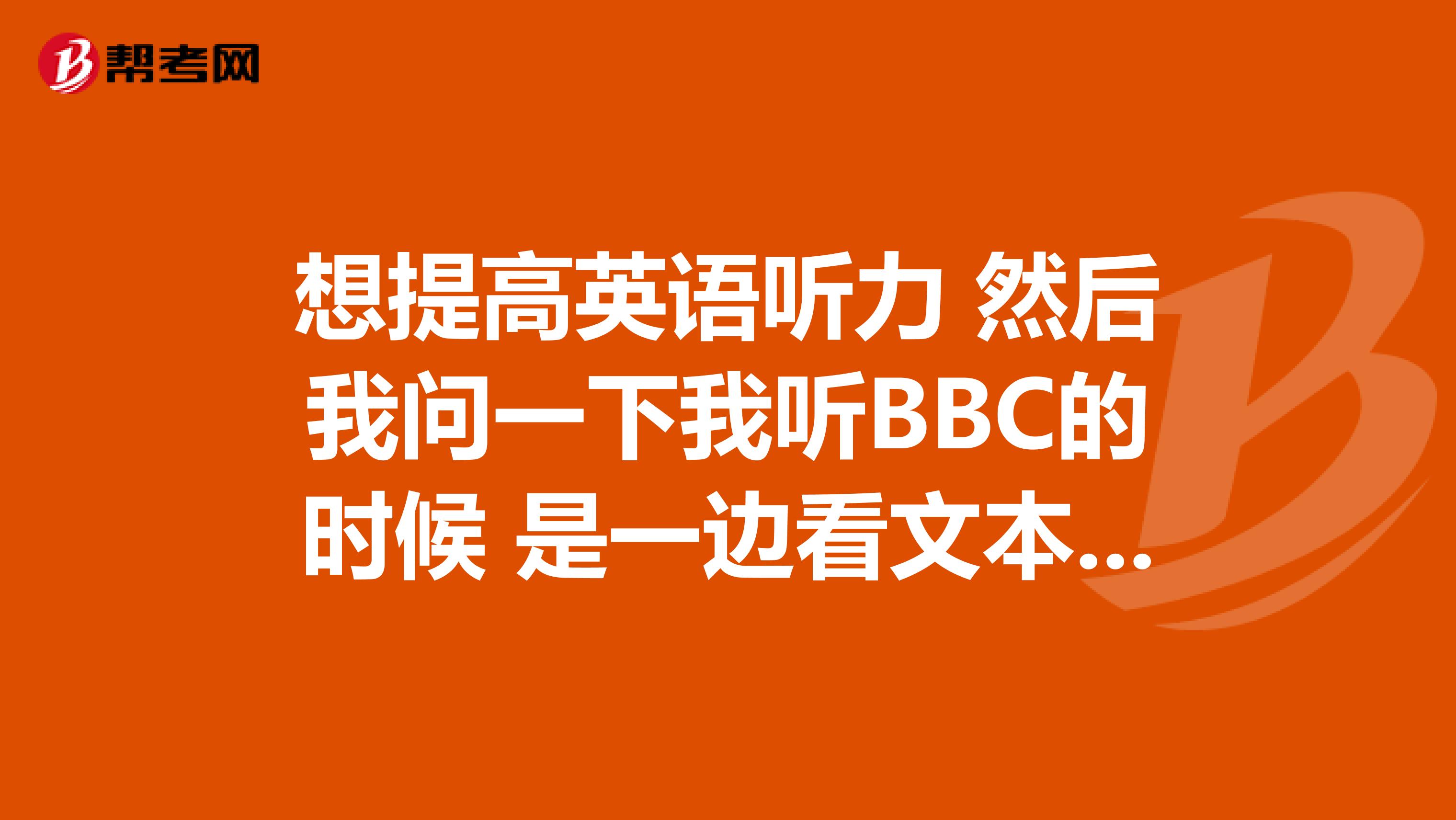 想提高英语听力 然后我问一下我听BBC的时候 是一边看文本一边听 还是先听后看文本 还是？