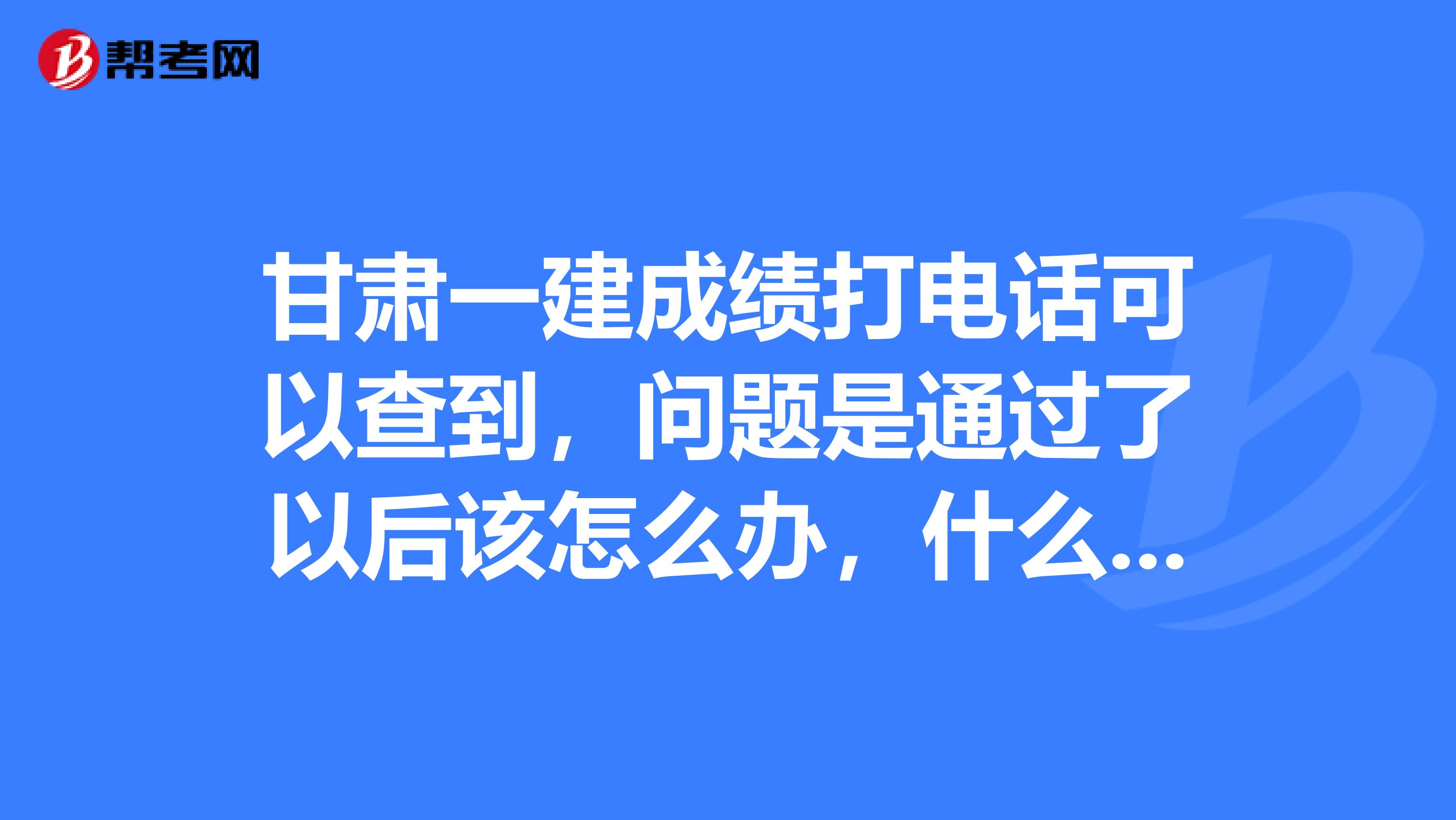 甘肃一建成绩打电话可以查到,问题是通过了以后该怎么办,什么时间该办什么手续,怎么办?