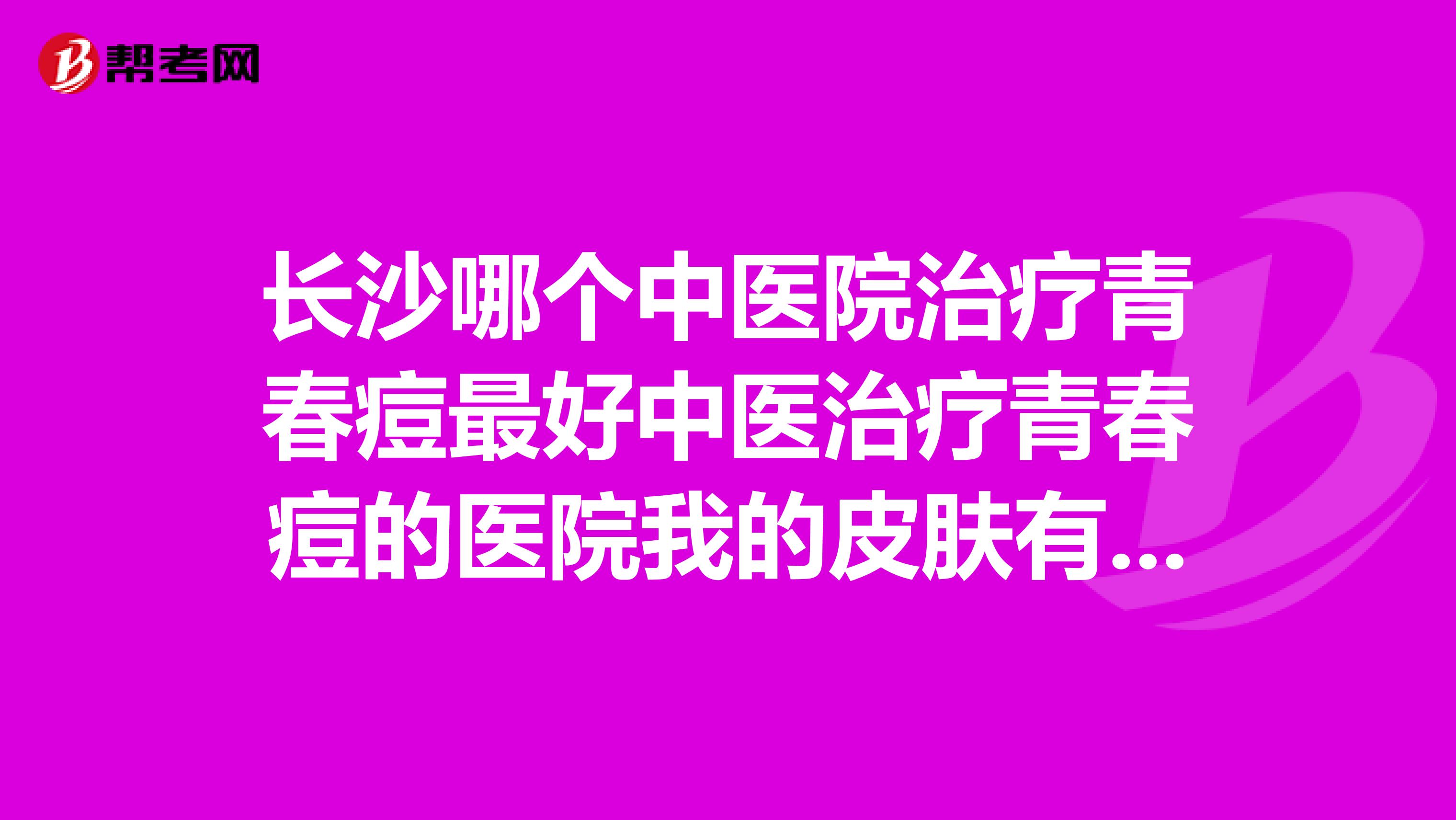 长沙哪个中医院治疗青春痘最好中医治疗青春痘的医院我的皮肤有问题