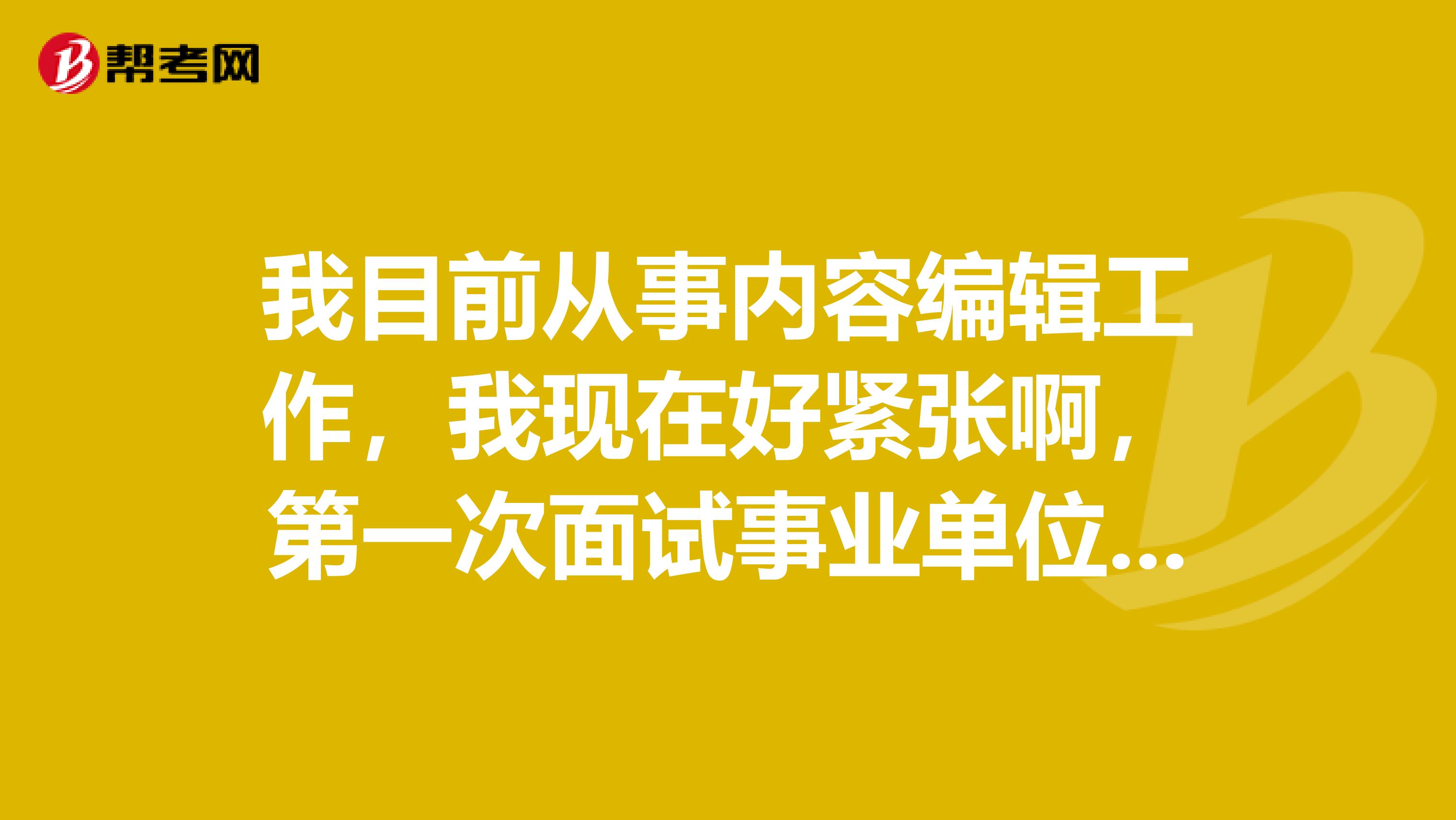 我目前从事内容编辑工作,我现在好紧张啊,第一次面试事业单位看考试面试,想问一下大家有没有什么好的解决办法?