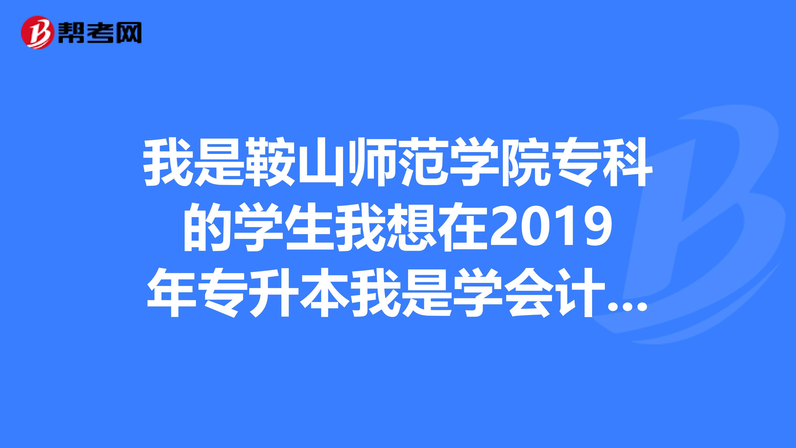 我是鞍山师范学院专科的学生我想在2019年专升本我是学会计的，