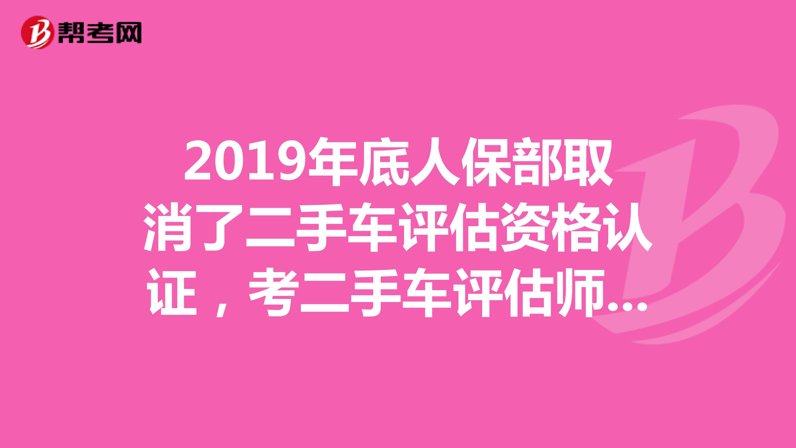 2019年底人保部取消了二手车评估资格认证，考二手车评估师证还有用吗