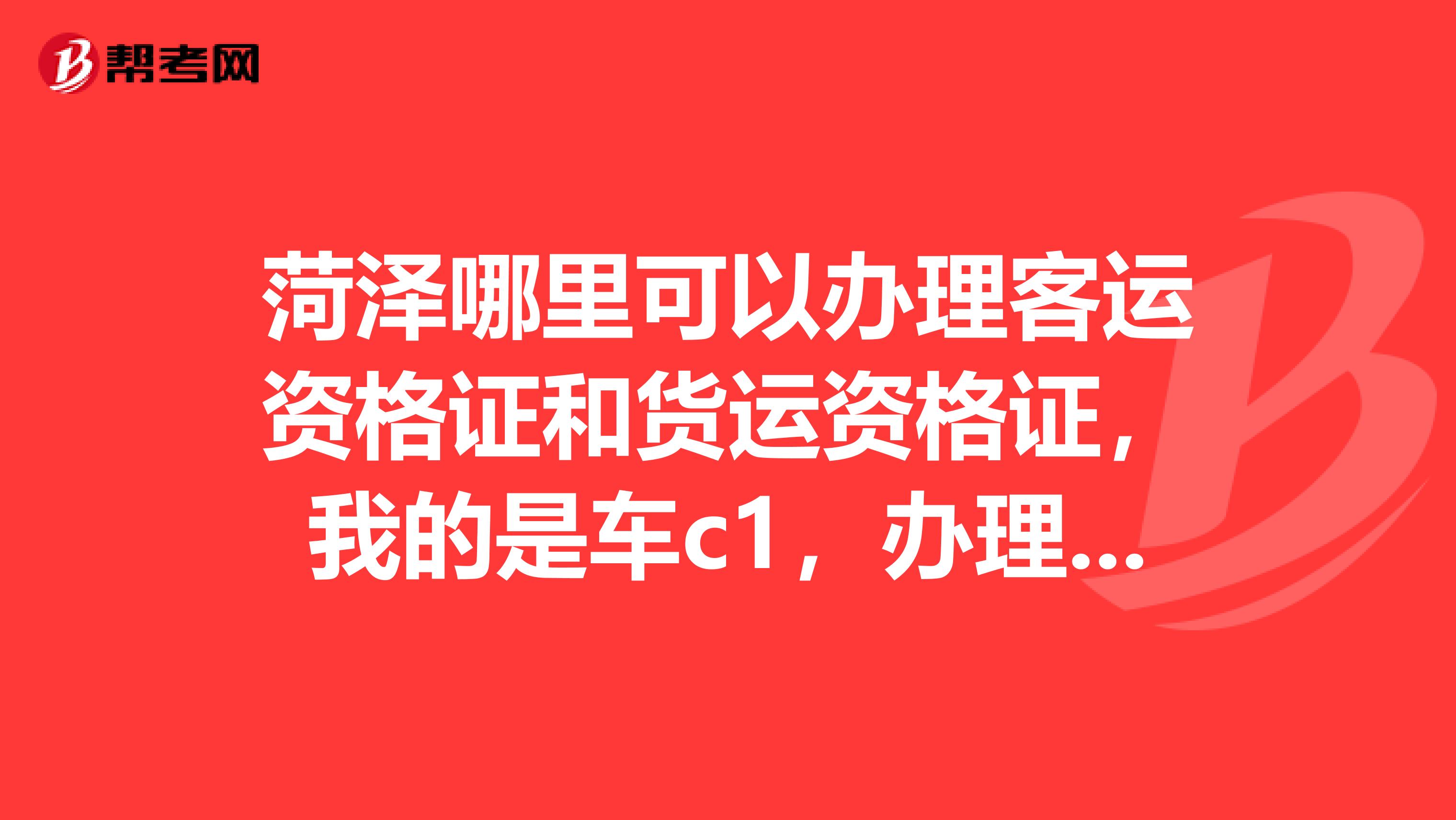 菏泽哪里可以办理客运资格证和货运资格证,我的是车c1,办理大概多少钱,大概多少天能出证。