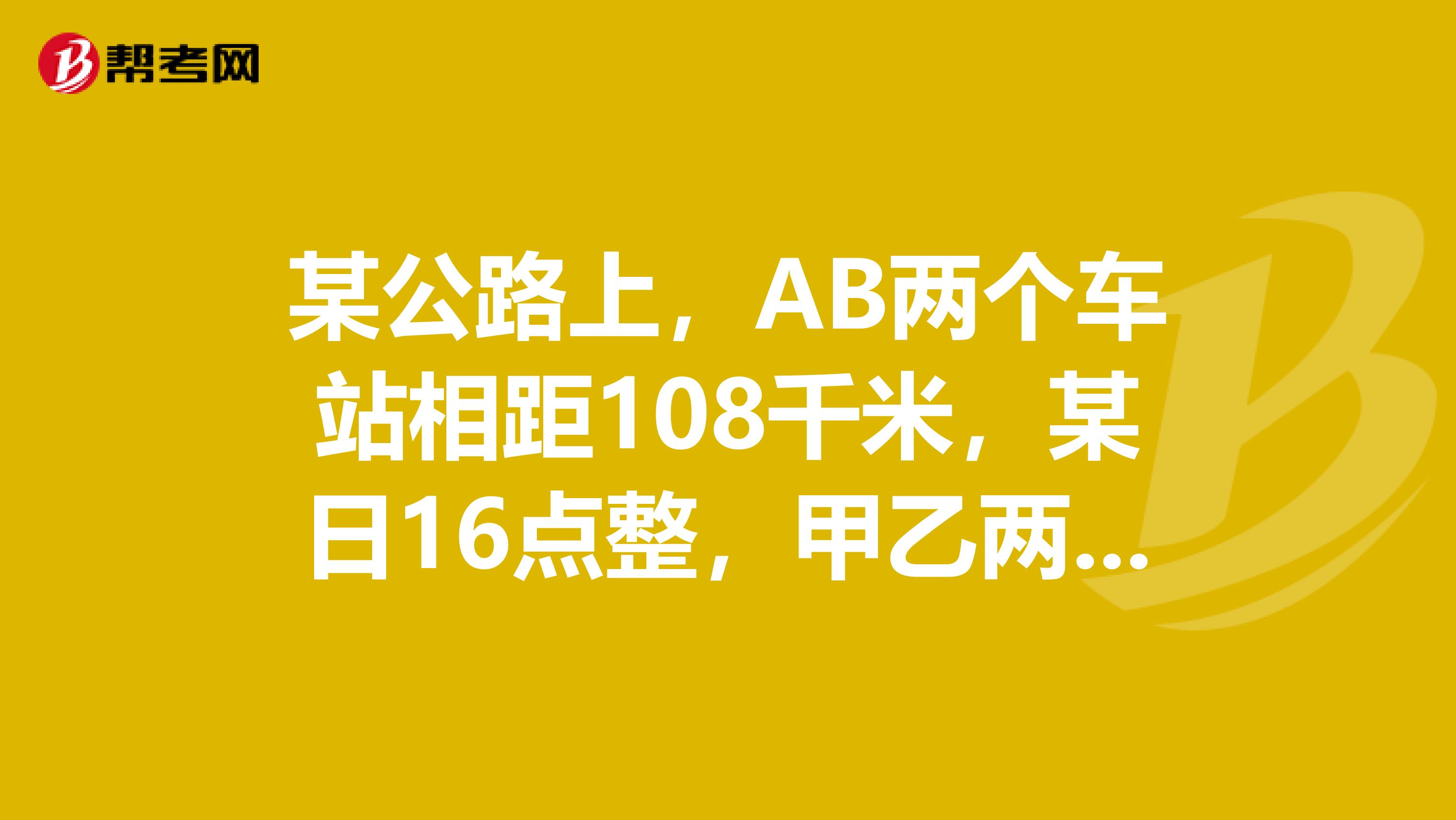 某公路上，AB两个车站相距108千米，某日16点整，甲乙两辆车分别从AB两站同时出发，相向而行，已知甲车速度为每小时45千米，乙车速度为每小时36千米，问两车在什么时候相遇