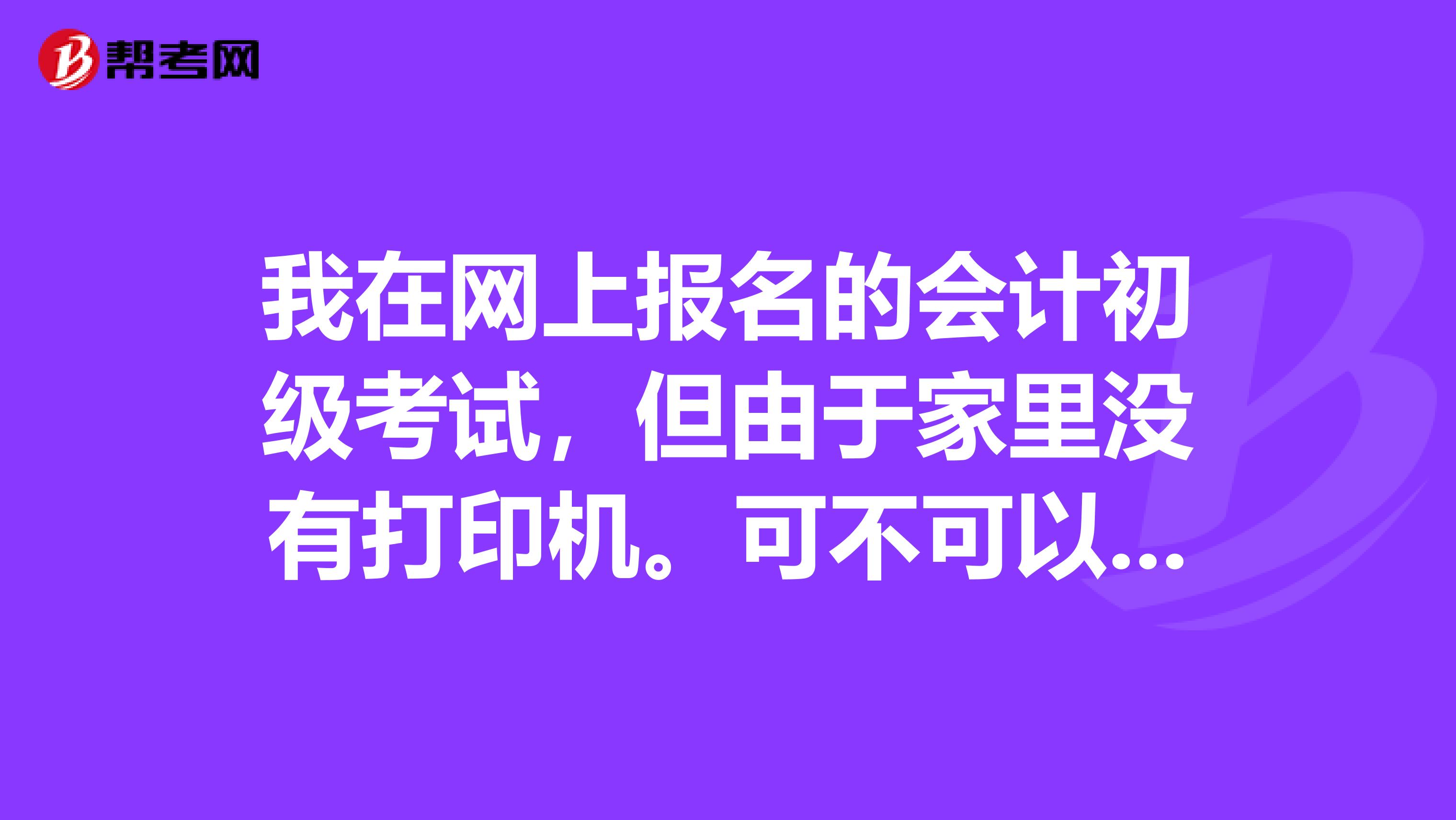 我在网上报名的会计初级考试，但由于家里没有打印机。可不可以先缴费，然后再去打印店打印回执单呢。