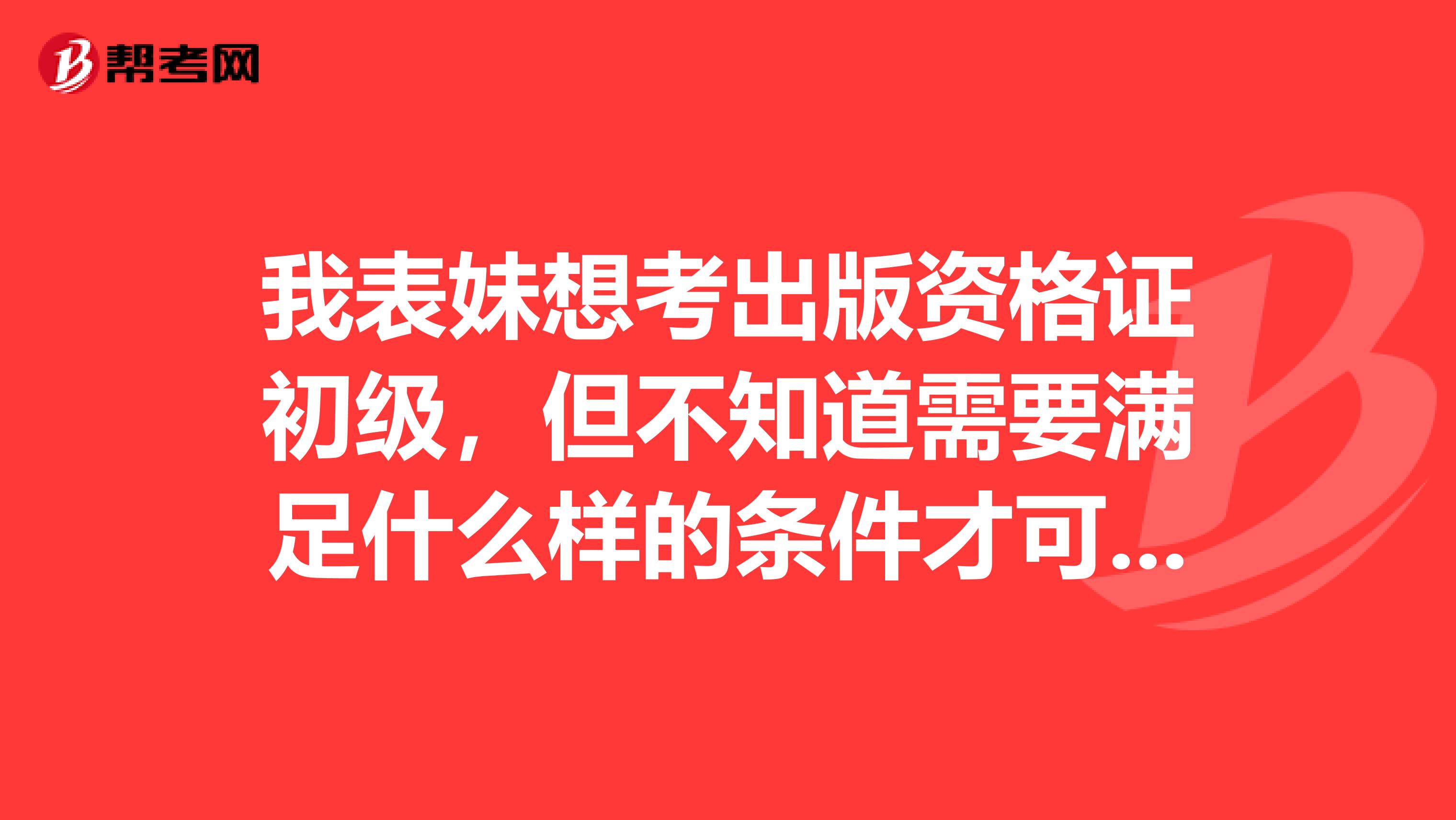 我表妹想考出版资格证初级，但不知道需要满足什么样的条件才可以报名。