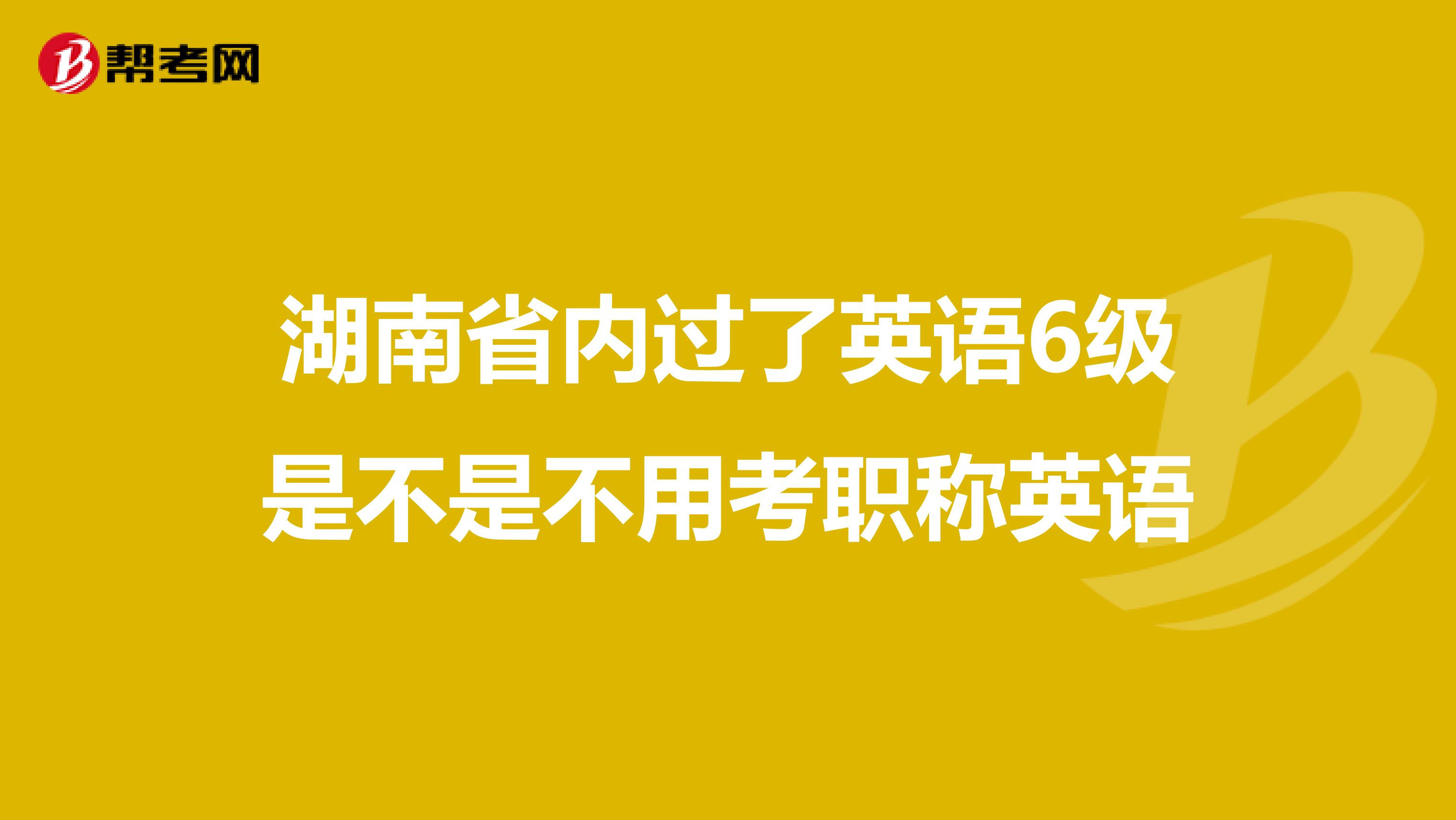 湖南省内过了英语6级是不是不用考职称英语