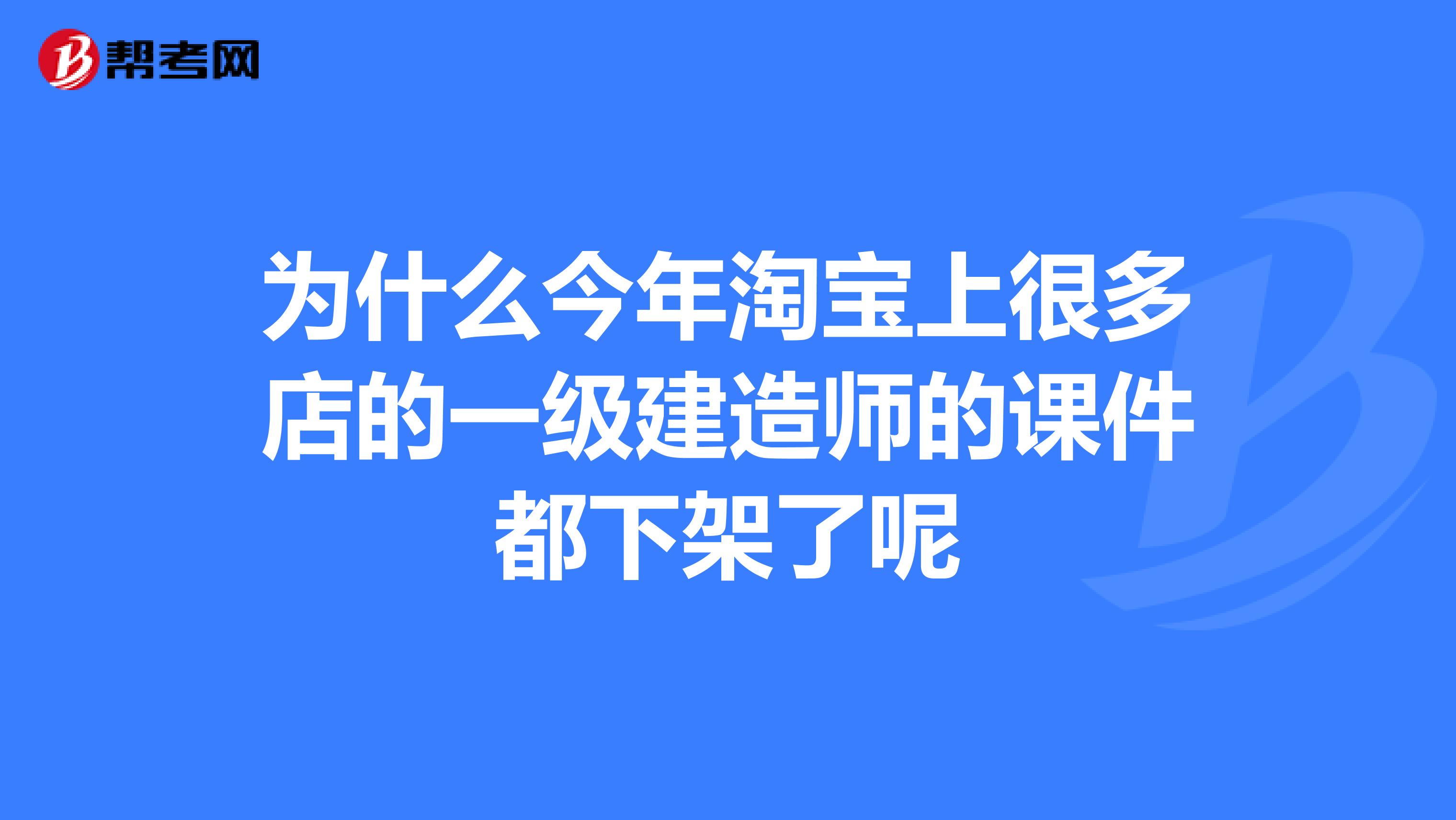 为什么今年淘宝上很多店的一级建造师的课件都下架了呢