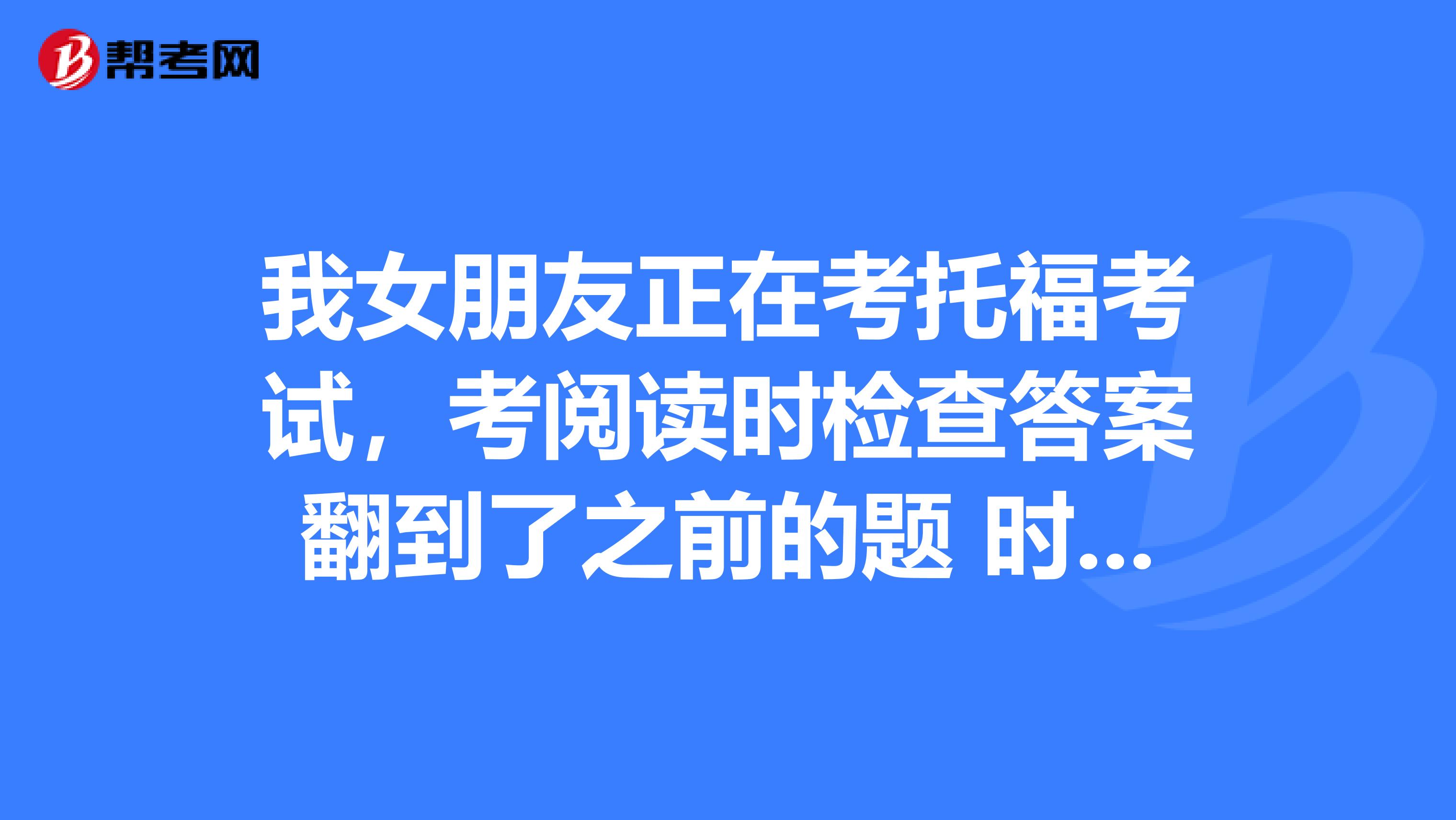 我女朋友正在考托福考试,考阅读时检查答案翻到了之前的题 时间到了,但是没有点continue 自动跳转了,答案是保存了吗?