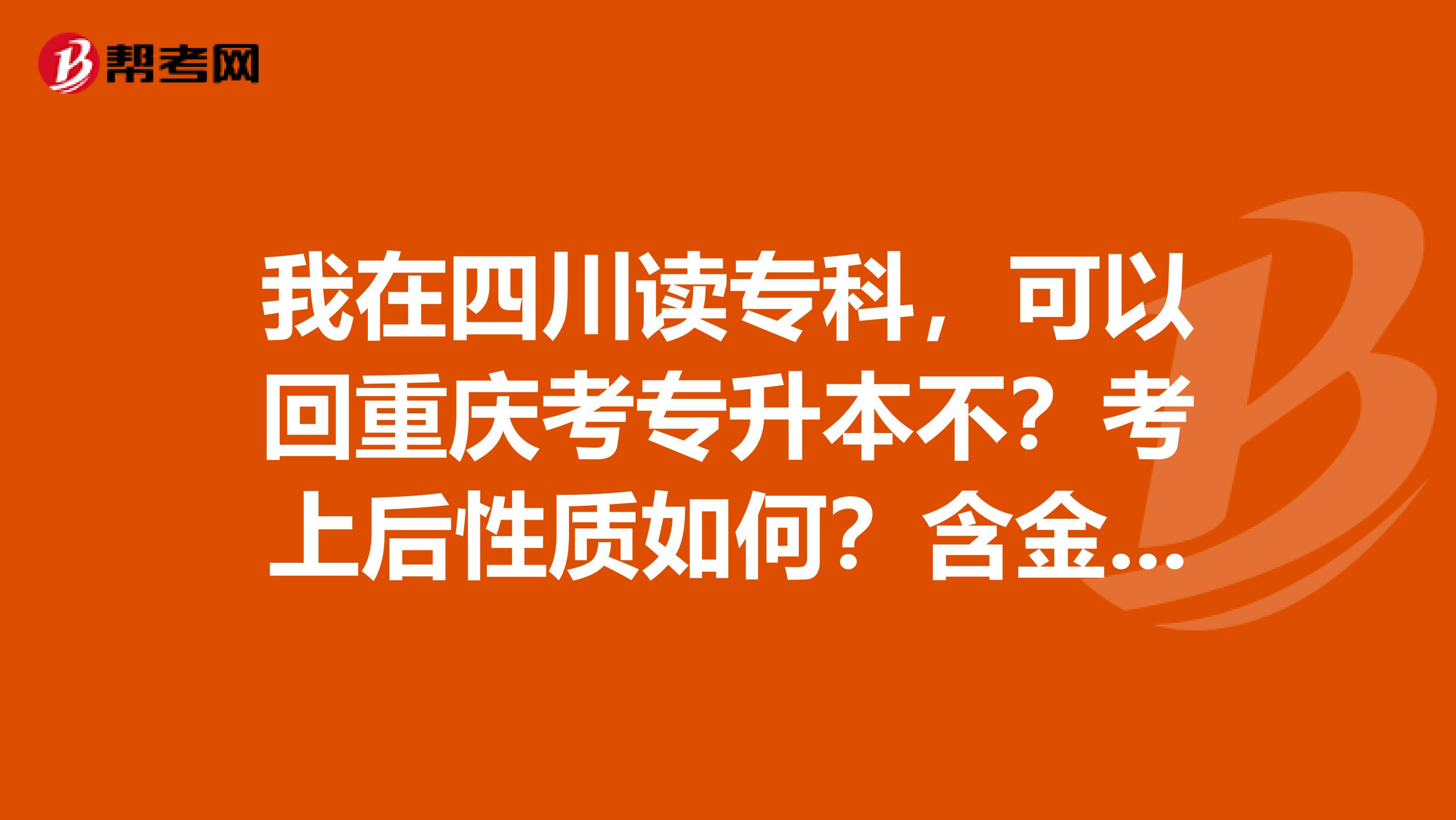 我在四川读专科，可以回重庆考专升本不？考上后性质如何？含金量高不高？