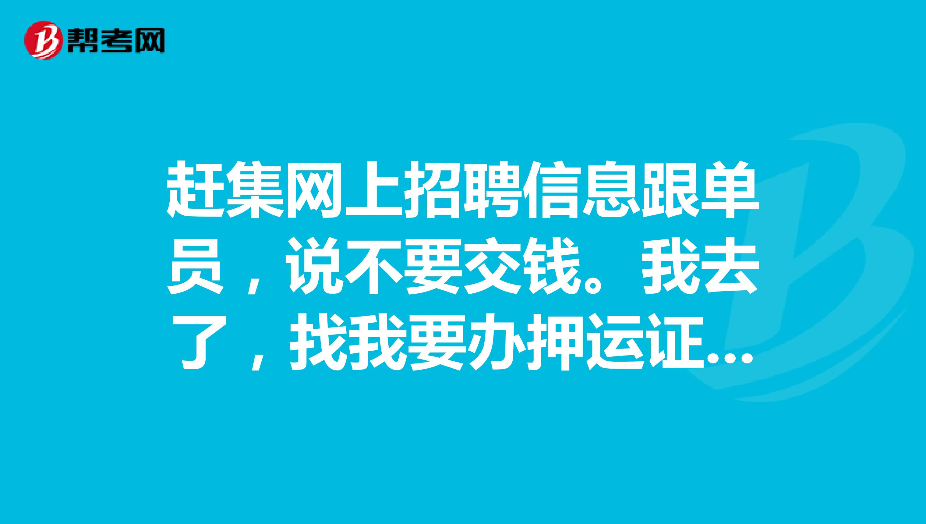 赶集网上招聘信息跟单员,说不要交钱。我去了,找我要办押运证的钱。德邦物流的。钱给过了就说三天后正