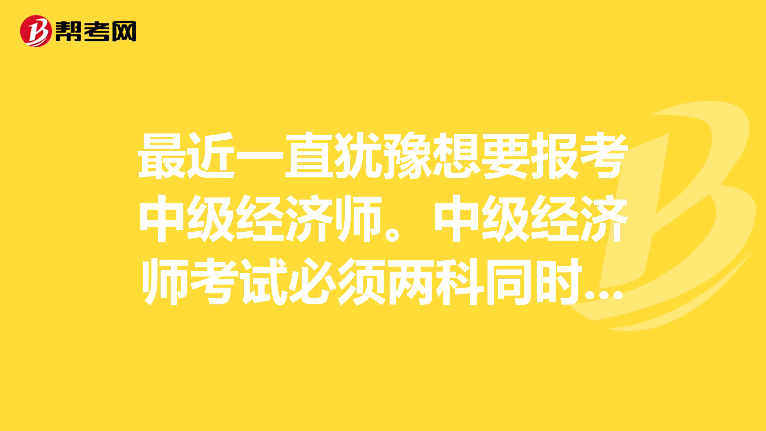 最近一直犹豫想要报考中级经济师。中级经济师考试必须两科同时过才能通过考试吗?急急急