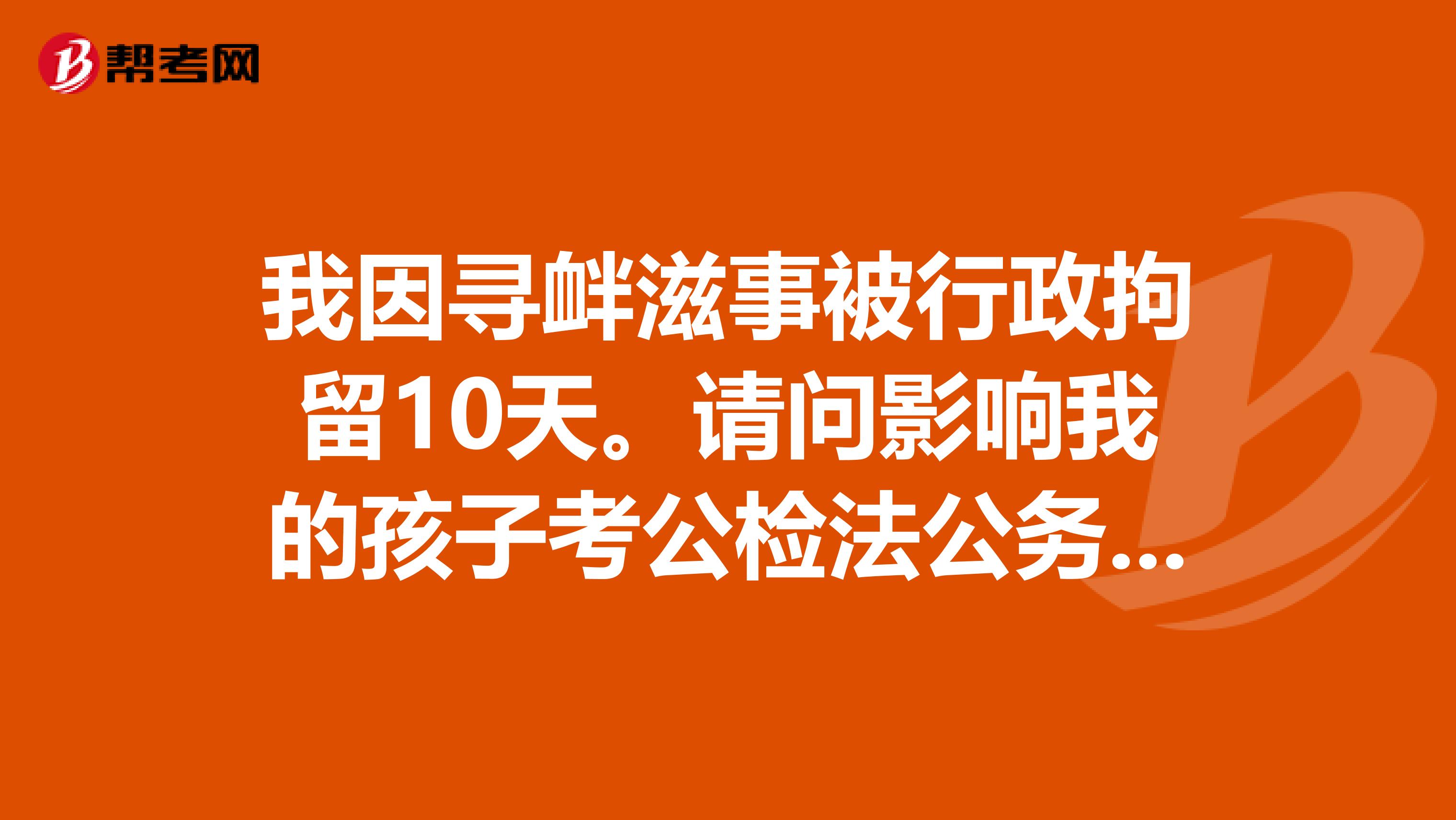 我因寻衅滋事被行政拘留10天。请问影响我的孩子考公检法公务员吗?