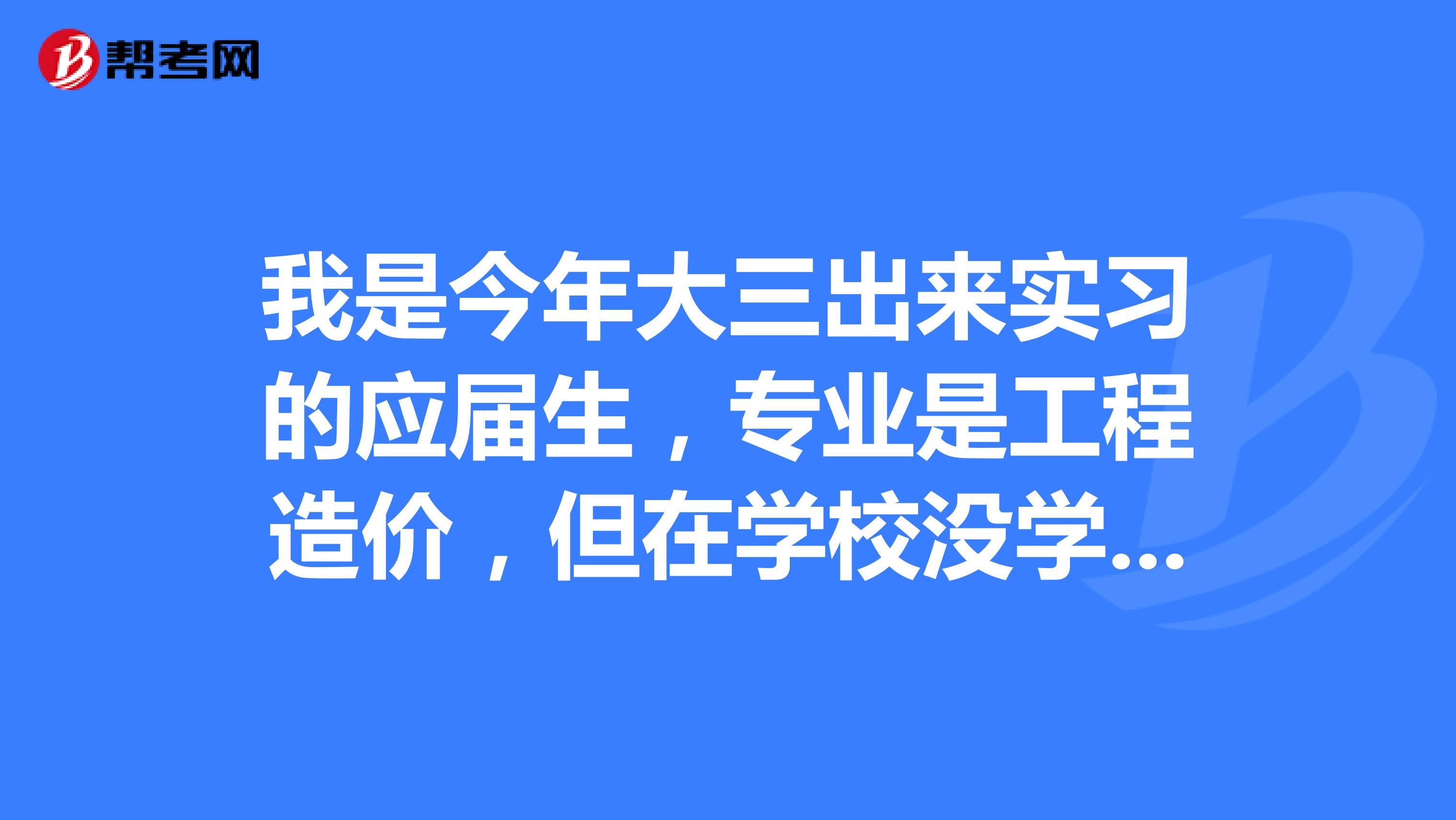 我是今年大三出来实习的应届生，专业是工程造价，但在学校没学到什么，老爸帮我找了个当地较好的造价