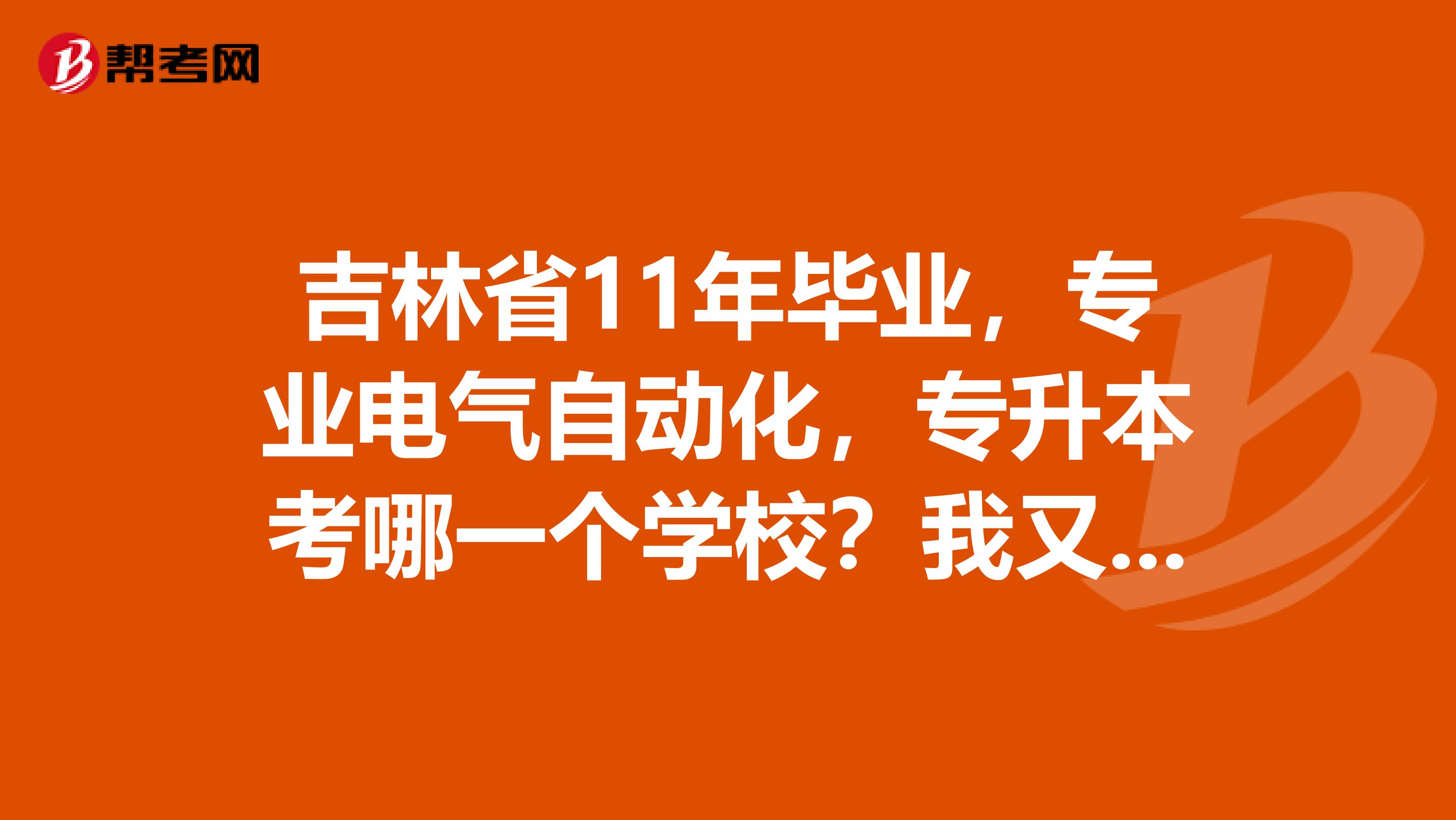 吉林省11年毕业，专业电气自动化，专升本考哪一个学校？我又该不该放弃现有的工作？？