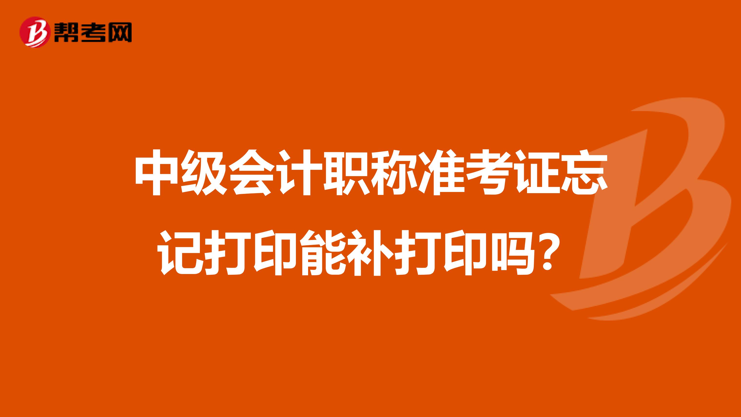 中级会计职称准考证忘记打印能补打印吗？