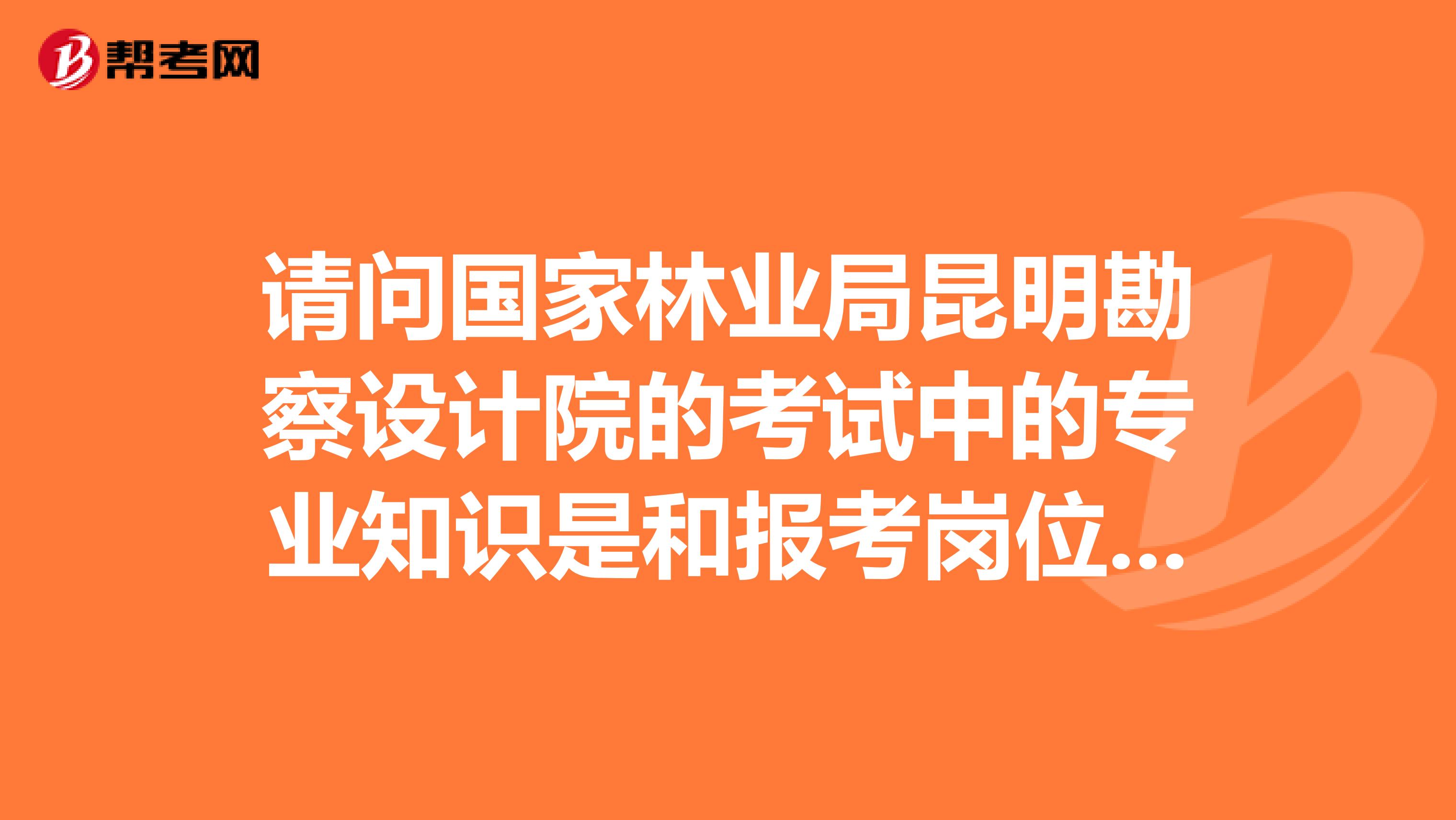 请问国家林业局昆明勘察设计院的考试中的专业知识是和报考岗位专业相关吗？还是像公务员一样的类型啊