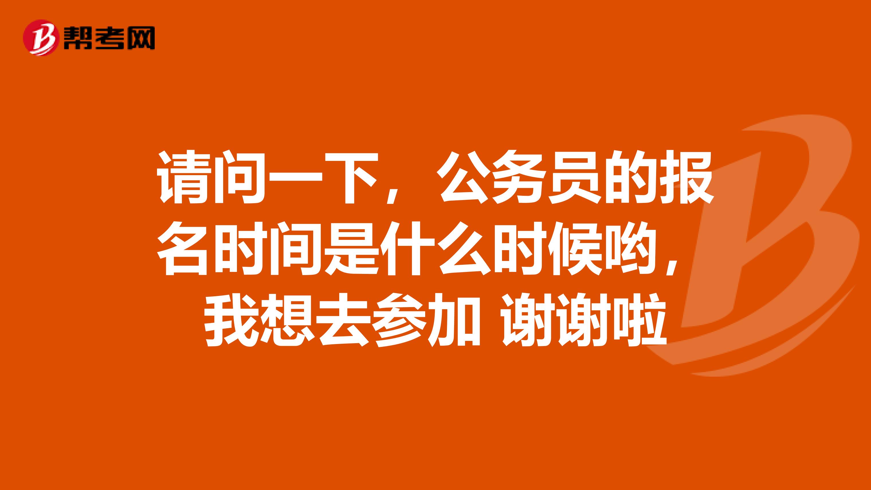 请问一下,公务员的报名时间是什么时候哟,我想去参加 谢谢啦