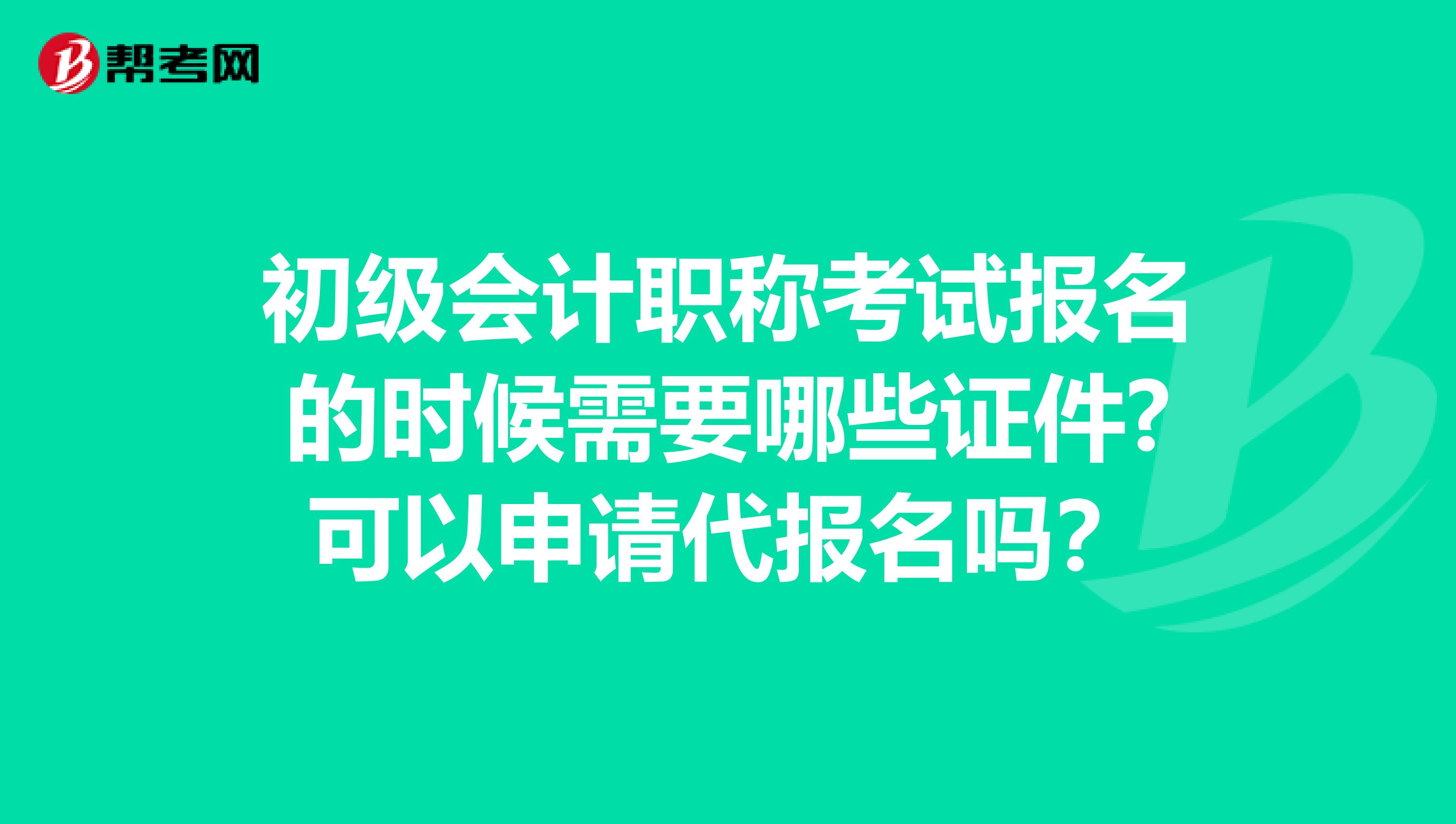 初级会计职称考试报名的时候需要哪些证件?可以申请代报名吗?