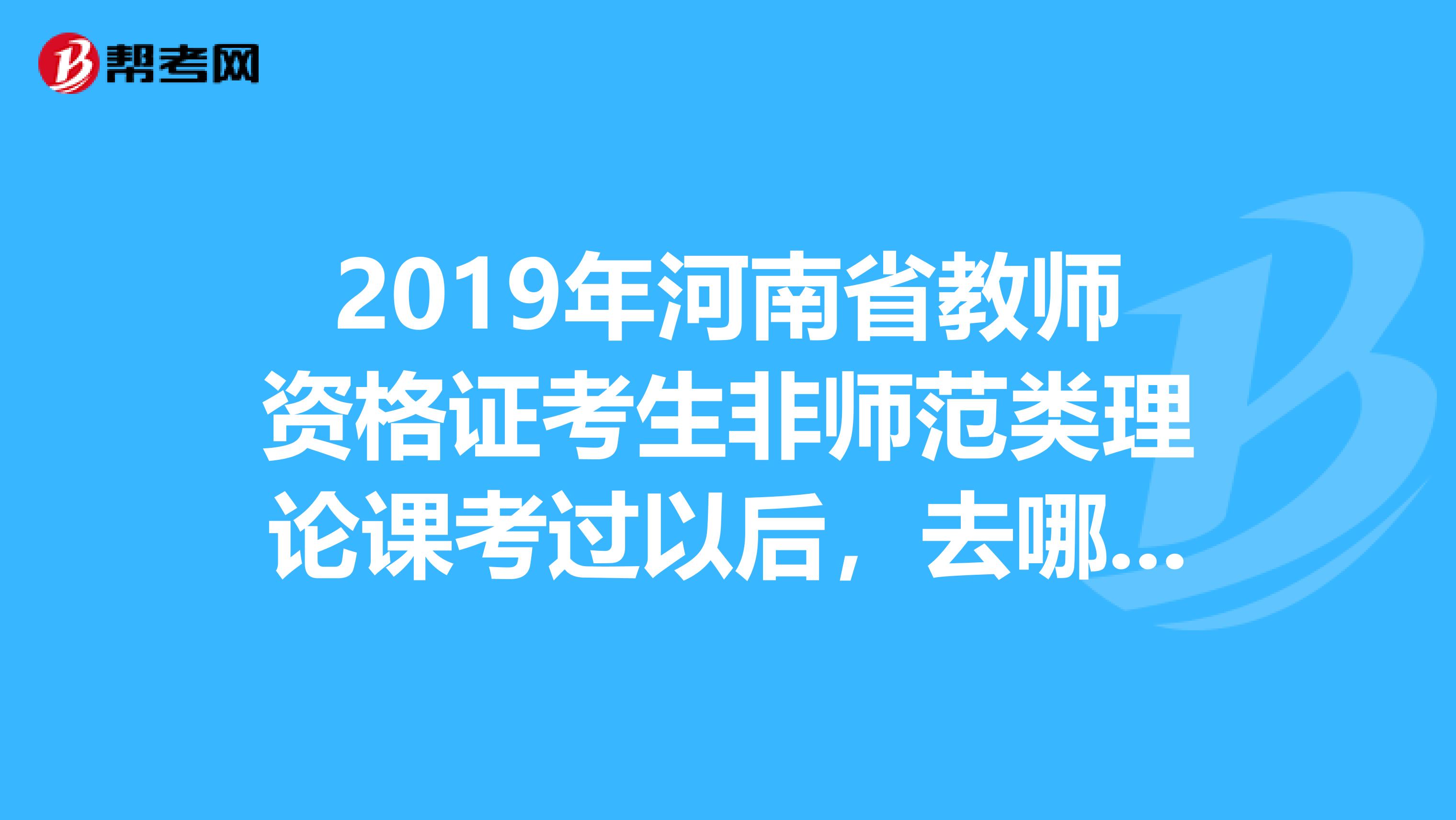 2019年河南省教師資格證考生非師范類理論課考過以后，去哪里體檢，面試說課，具體時間是什么時候