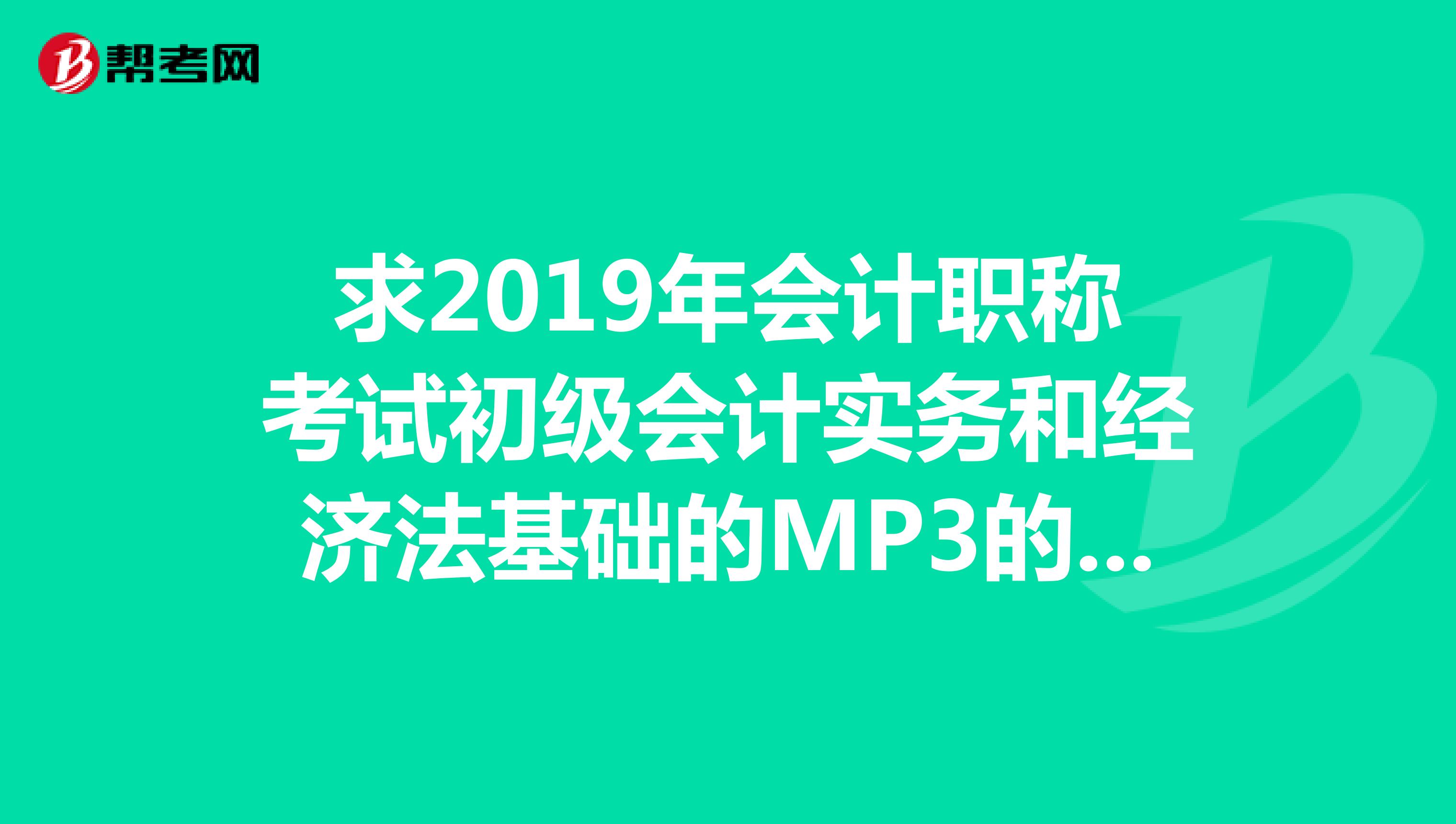 求2019年会计职称考试初级会计实务和经济法基础的MP3的课件，非常感谢，邮箱460671504qq.com