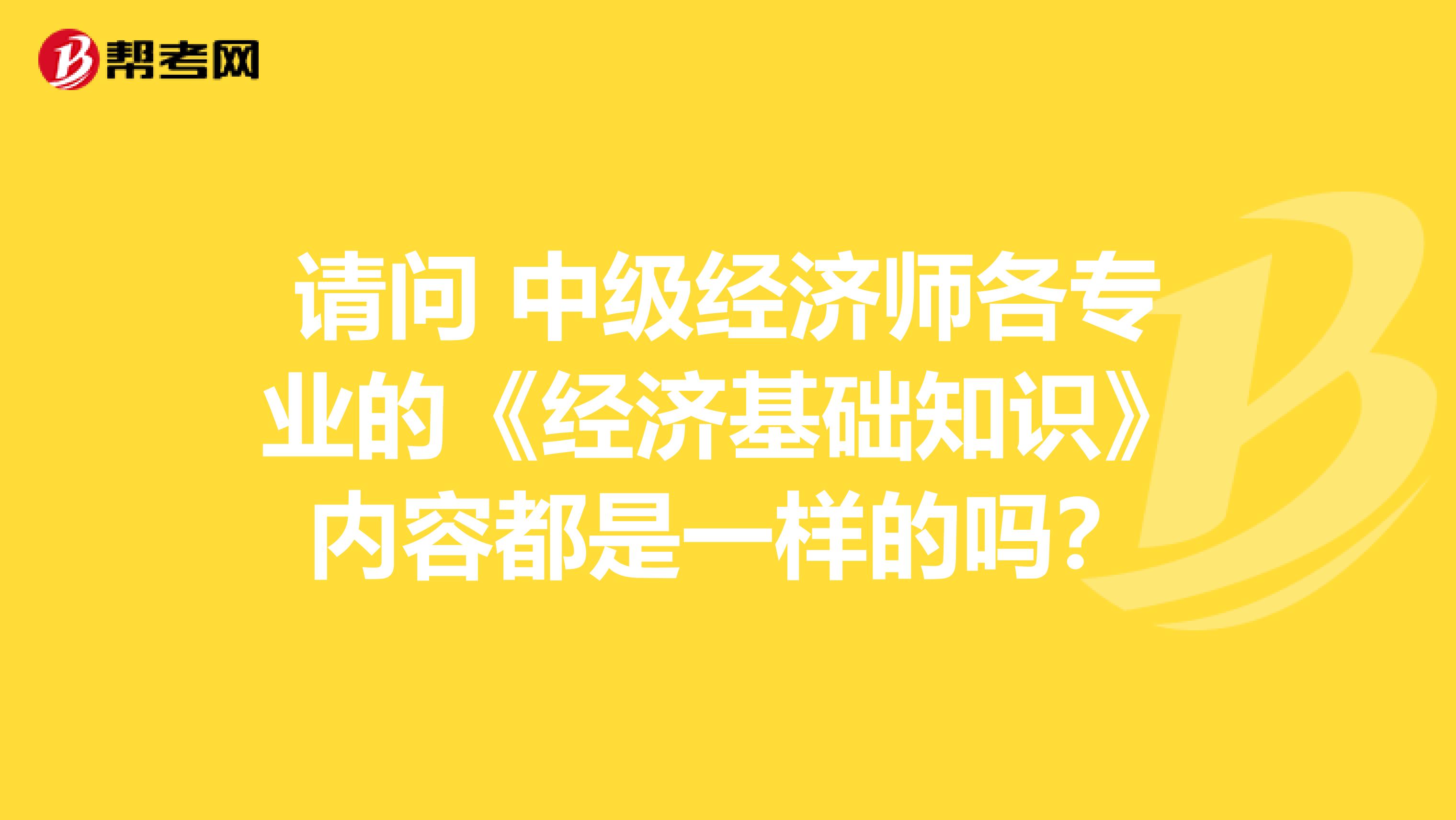 請問 中級經(jīng)濟師各專業(yè)的《經(jīng)濟基礎(chǔ)知識》內(nèi)容都是一樣的嗎？