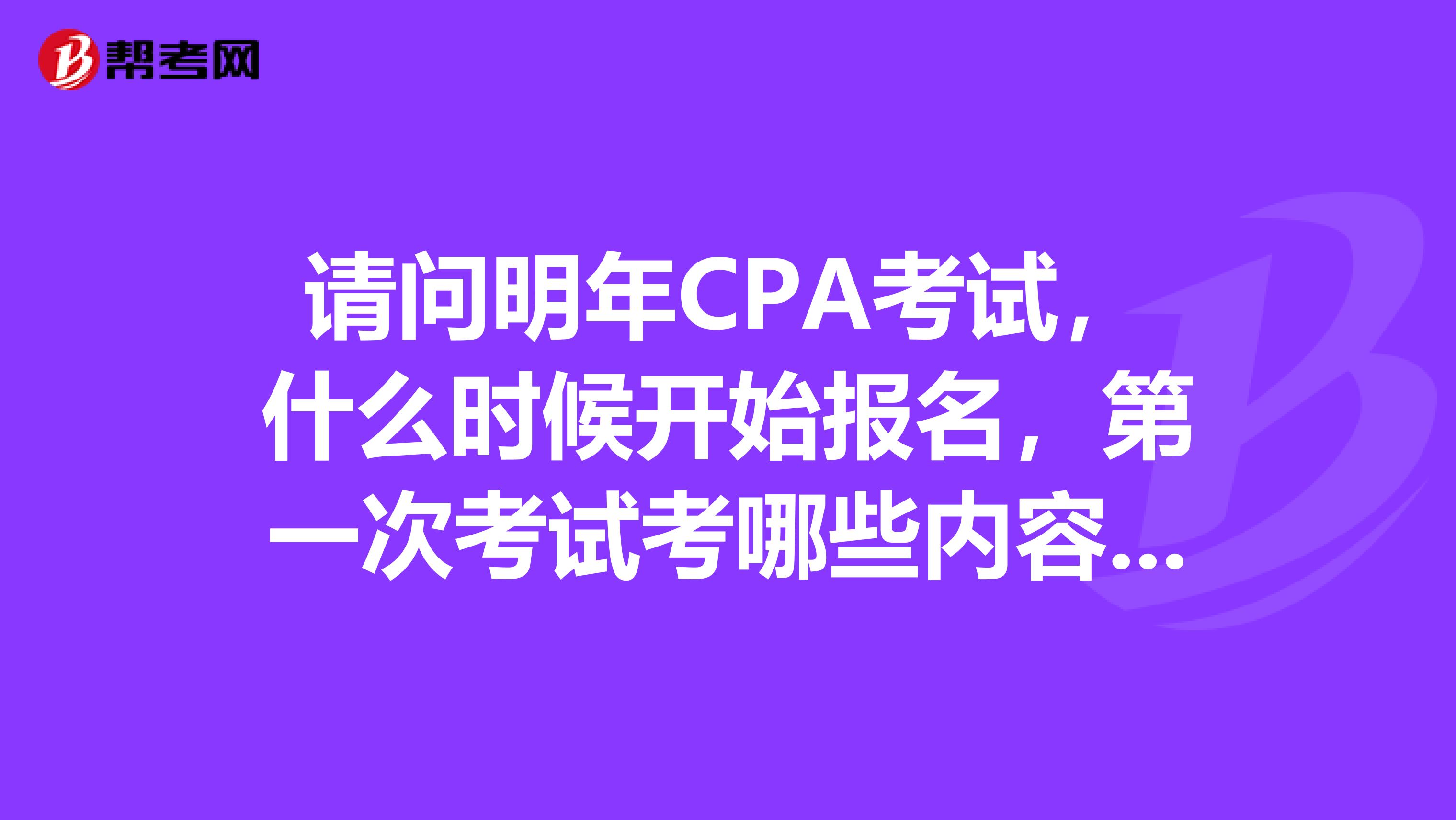 請問明年CPA考試，什么時候開始報名，第一次考試考哪些內容比較好？關于報名時間，請給出具體時間或者網址，不要大概、一般這類的詞語！